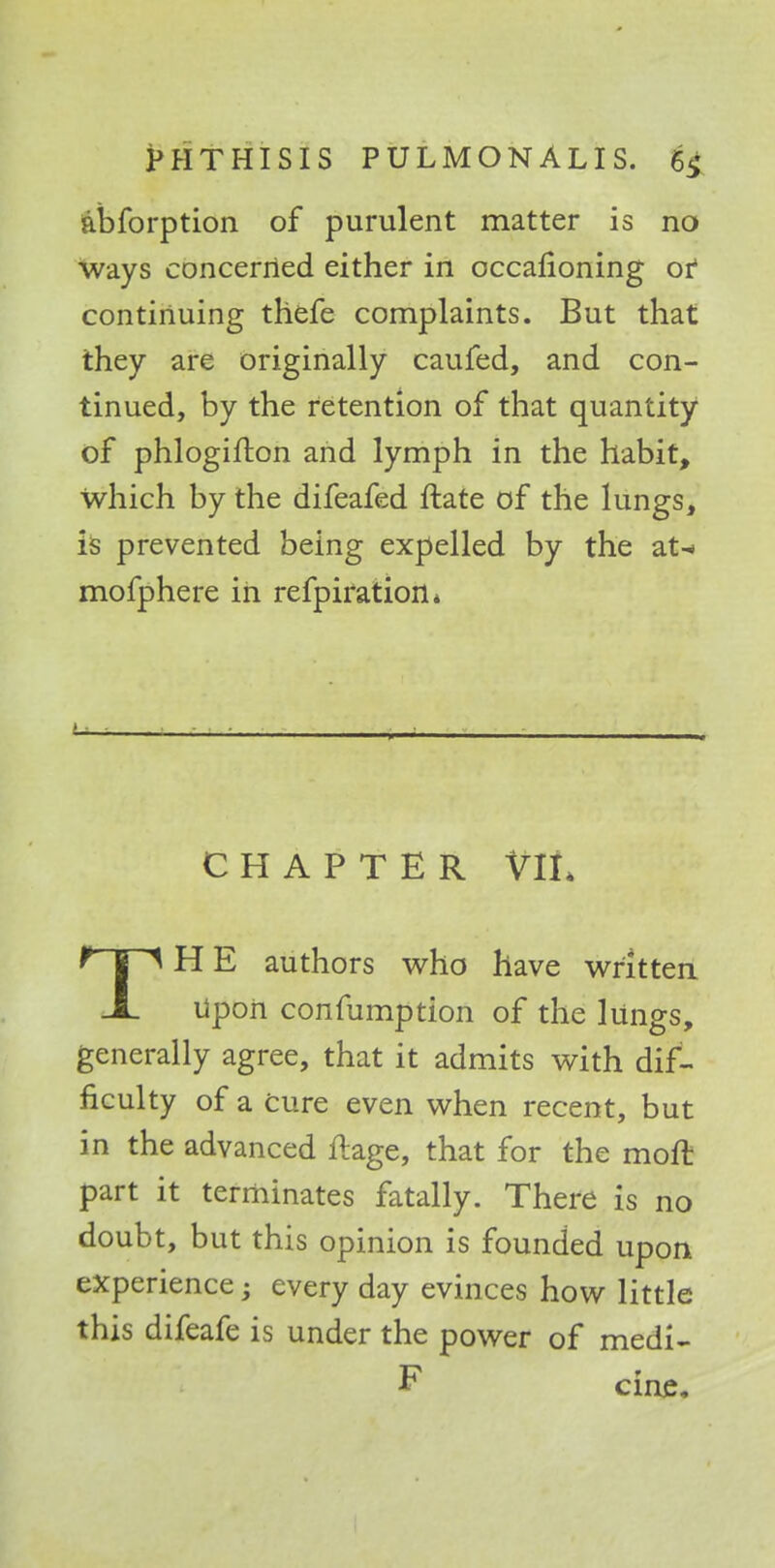 abforption of purulent matter is no ways concerned either in occafioning or continuing thefe complaints. But that they are originally caufed, and con- tinued, by the retention of that quantity of phlogifton and lymph in the habit, which by the difeafed ftate of the lungs, is prevented being expelled by the at-» mofphere in refpiration* ■ . - . CHAPTER VIL THE authors who have written Upon confumption of the lungs, generally agree, that it admits with dif- ficulty of a cure even when recent, but in the advanced ftage, that for the moft part it terminates fatally. There is no doubt, but this opinion is founded upon experience; every day evinces how little this difeafe is under the power of medi- F cine.