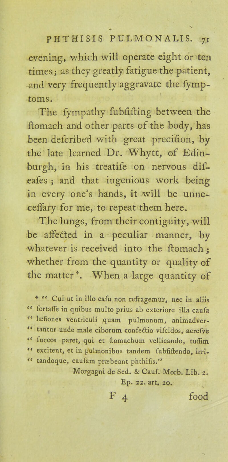 evening, which will operate eight or ten times; as they greatly fatigue the patient, and very frequently aggravate the fymp- toms. The fympathy fubfifting between the ftomach and o ther parts of the body, has been defcribed with great precifion, by the late learned Dr. Whytt, of Edin- burgh, in his treatife on nervous dif- eafes; and that ingenious work being in every one's hands, it will be unne- celfary for me, to repeat them here. The lungs, from their contiguity, will be affected in a peculiar manner, by whatever is received into the ftomach; whether from the quantity or quality of the matter4. When a large quantity of 4  Cui ut in illo cafu non refragemur, nec in aliis  fortafle in quibus multo prius ab exteriore ilia caufa  lsefiones ventriculi quam pulmonum, animadver-  tantur unde male ciborum confedtio vifcidos, acrefve ** fuccos paret, qui et ftomachum vellicando, tuffim  excitent, et in pulmonibus tandem fubfiftendo, irri- *' tandoque, caufam praebeant phthifis. Morgagni de Sed. & Cauf. Morb. Lib. 2. Ep. 22. art. 20. F 4 food