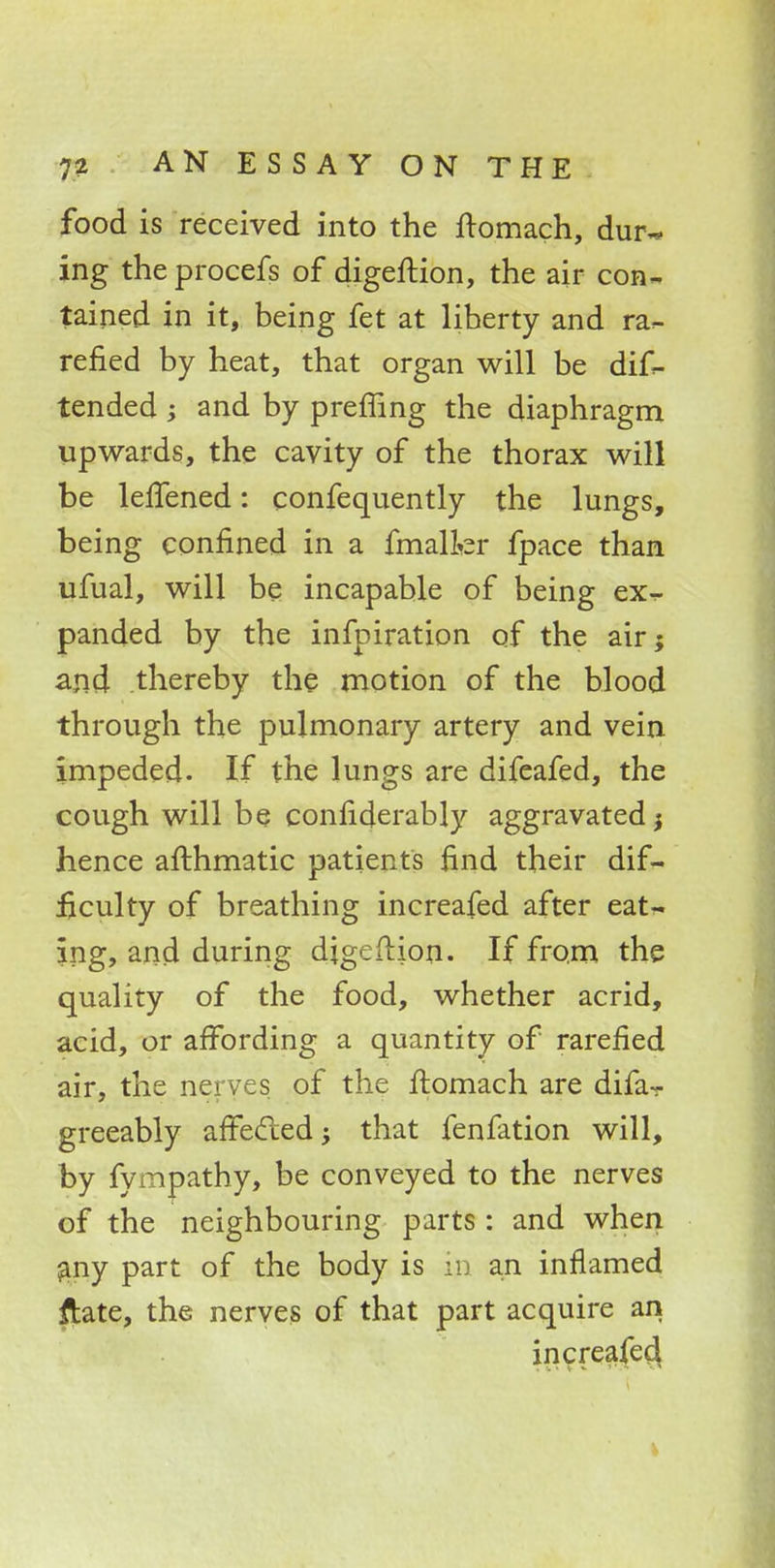 food is received into the ftomach, dur- ing the procefs of digeftion, the air con- tained in it, being fet at liberty and ra- refied by heat, that organ will be dif- tended ; and by preffing the diaphragm upwards, the cavity of the thorax will be lelfened: confequently the lungs, being confined in a fmallcr fpace than ufual, will be incapable of being ex- panded by the infpiration of the air; and thereby the motion of the blood through the pulmonary artery and vein impeded. If the lungs are difeafed, the cough will be confiderably aggravated} hence afthmatic patients find their dif- ficulty of breathing increafed after eat- ing, and during digeftion. If from the quality of the food, whether acrid, acid, or affording a quantity of rarefied air, the nerves of the ftomach are difa- greeably affected; that fenfation will, by fympathy, be conveyed to the nerves of the neighbouring parts : and when any part of the body is in an inflamed ftate, the nerves of that part acquire an increafed