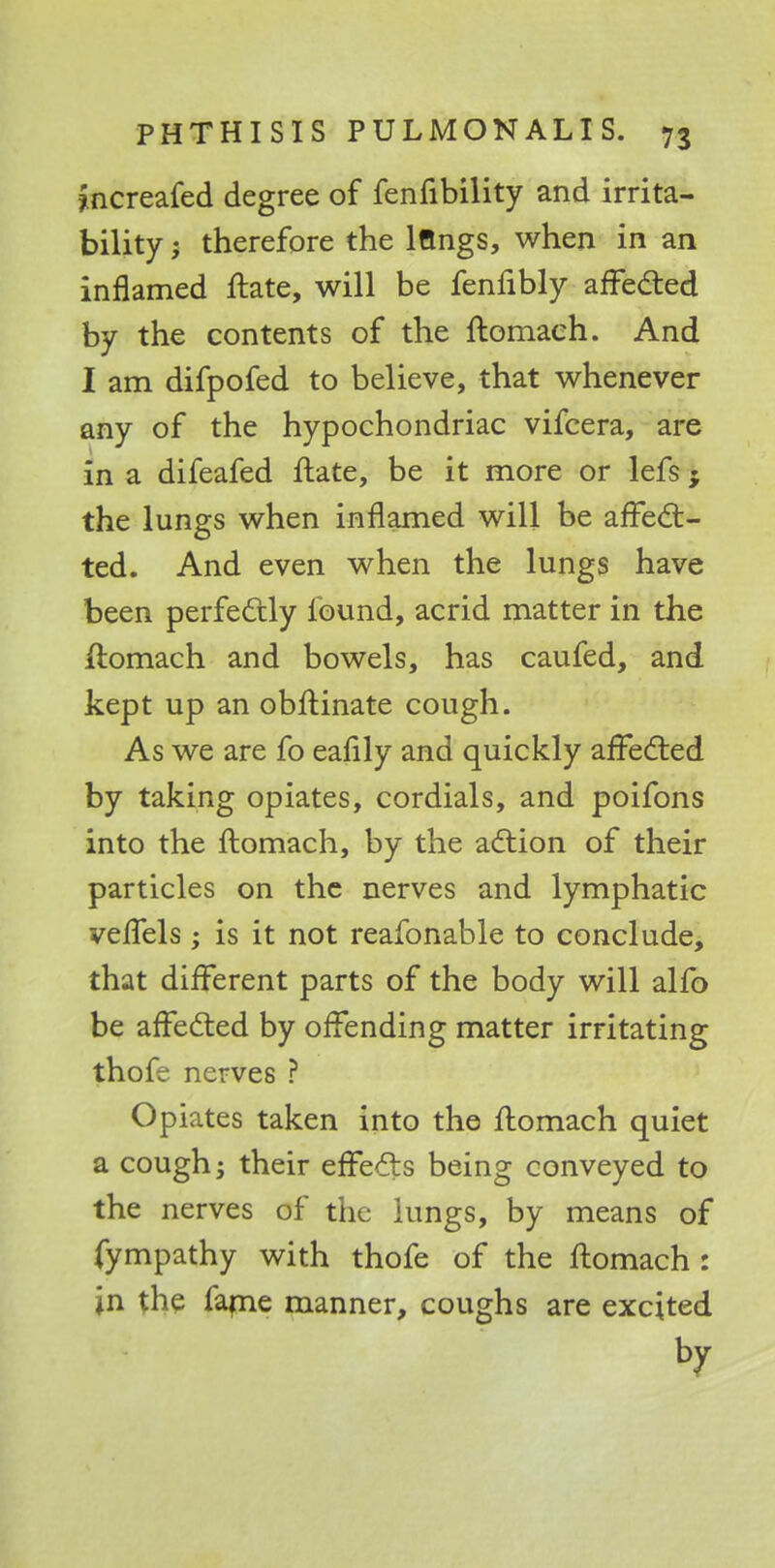 fncreafed degree of fenfibility and irrita- bility ; therefore the lftngs, when in an inflamed ftate, will be fenfibly affected by the contents of the ftomaeh. And I am difpofed to believe, that whenever any of the hypochondriac vifcera, are in a difeafed ftate, be it more or lefs; the lungs when inflamed will be affect - ted. And even when the lungs have been perfectly found, acrid matter in the ftomaeh and bowels, has caufed, and kept up an obftinate cough. As we are fo eafily and quickly affected by taking opiates, cordials, and poifons into the ftomaeh, by the action of their particles on the nerves and lymphatic vefTels; is it not reafonable to conclude, that different parts of the body will alfo be affected by offending matter irritating thofe nerves ? Opiates taken into the ftomaeh quiet a cough; their effects being conveyed to the nerves of the lungs, by means of fympathy with thofe of the ftomaeh : in the fame manner, coughs are excited