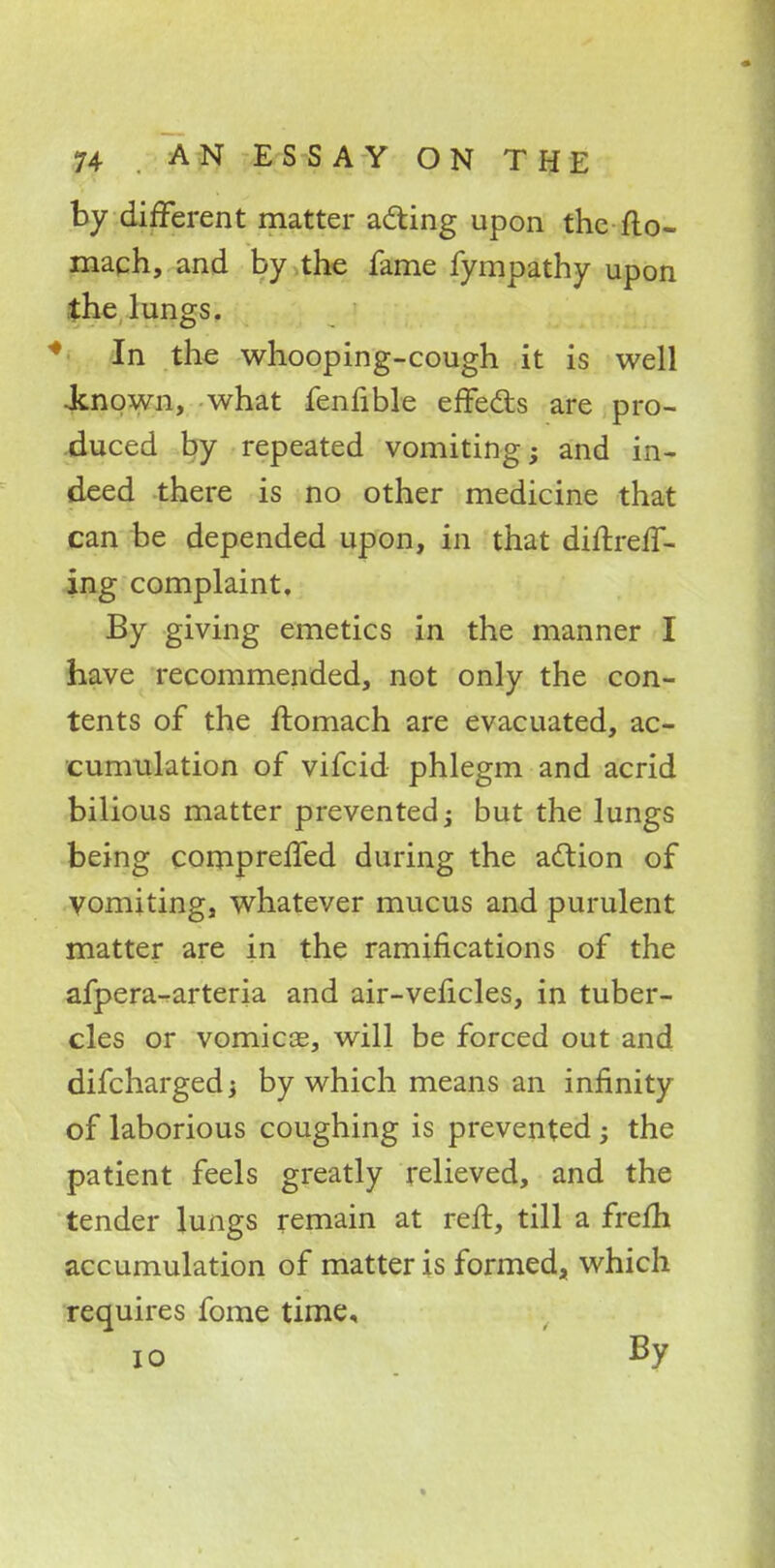 by different matter acting upon the fto- mach, and by the fame fympathy upon the lungs. In the whooping-cough it is well -known, what fenfible effects are pro- duced by repeated vomiting; and in- deed there is no other medicine that can be depended upon, in that diftreff- ing complaint. By giving emetics in the manner I have recommended, not only the con- tents of the ftomach are evacuated, ac- cumulation of vifcid phlegm and acrid bilious matter prevented; but the lungs being compreffed during the action of vomiting, whatever mucus and purulent matter are in the ramifications of the afpera-arteria and air-veficles, in tuber- cles or vomicce, will be forced out and difcharged; by which means an infinity of laborious coughing is prevented; the patient feels greatly relieved, and the tender lungs remain at reft, till a frefti accumulation of matter is formed, which requires fome time, 10 By