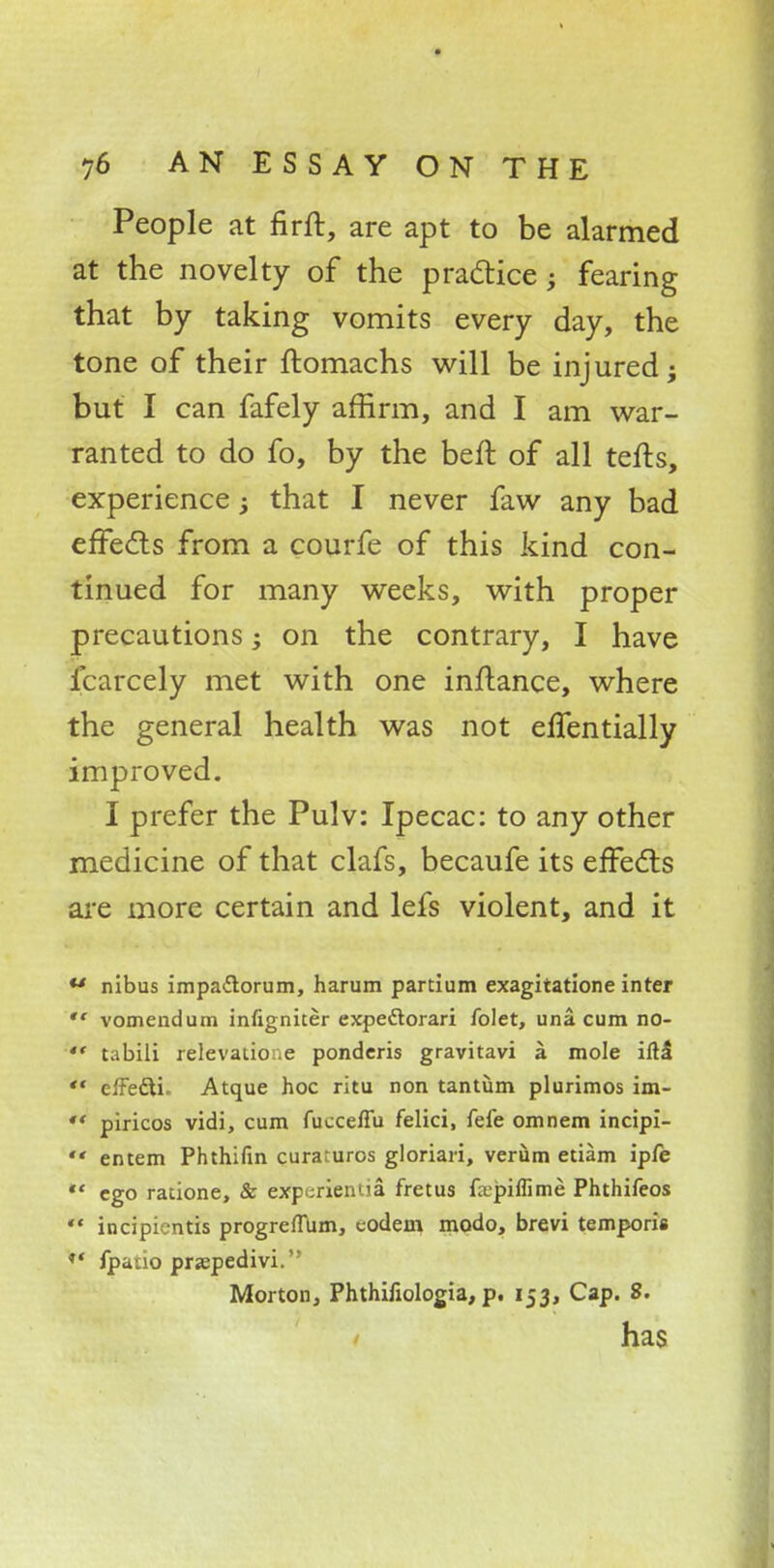* 76 AN ESSAY ON THE People at firft, are apt to be alarmed at the novelty of the practice; fearing that by taking vomits every day, the tone of their ftomachs will be injured; but I can fafely affirm, and I am war- ranted to do fo, by the beft of all tefts, experience; that I never faw any bad effects from a courfe of this kind con- tinued for many weeks, with proper precautions; on the contrary, I have fcarcely met with one inftance, where the general health was not effentially improved. I prefer the Pulv: Ipecac: to any other medicine of that clafs, becaufe its effects are more certain and lefs violent, and it u nibus impa&orum, harum partium exagitatione inter  vomendum infigniter expeftorari folet, una cum no- *' tabili relevatioue pondcris gravitavi a mole iftl '* cffefti. Atque hoc ritu non tantiim plurimos im- ** piricos vidi, cum fucceffu felici, fefe omnem incipi-  entem Phthifin curaruros gloriari, verum etiam ipfe *' ego racione, & experientia fretus fa.>piffime Phthifeos  incipientis progreflum, codem modo, brevi temporis ** fpauo pra?pedivi. Morton, Phthifiologia, p. 153, Cap. 8. has