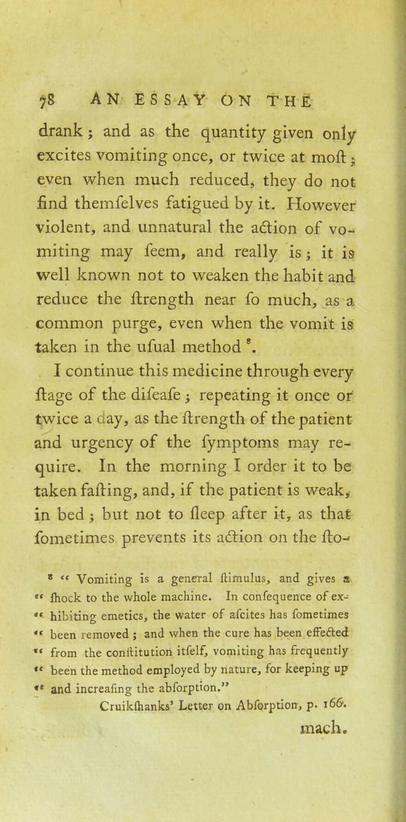 drank; and as the quantity given only excites vomiting once, or twice at moll« even when much reduced, they do not find themfelves fatigued by it. However violent, and unnatural the action of vo- miting may feem, and really is; it is well known not to weaken the habit and reduce the ftrength near fo much, as a common purge, even when the vomit is taken in the ufual method 8. I continue this medicine through every ftage of the difeafe ; repeating it once or twice a day, as the ftrength of the patient and urgency of the fymptoms may re- quire. In the morning I order it to be taken fatting, and, if the patient is weak, in bed; but not to lleep after it, as that fometimes prevents its action on the flo-- 8  Vomiting is a general ftimulus, and gives a  mock to the whole machine. In confequence of ex- «« hibiting emetics, the water of afcites has fometimes 4t been removed ; and when the cure has been erFe&ed •« from the conititution itfelf, vomiting has frequently  been the method employed by nature, for keeping up «• and increafing the abforption. Cruikftianks' Letter on Abforption, p. 166. mach.
