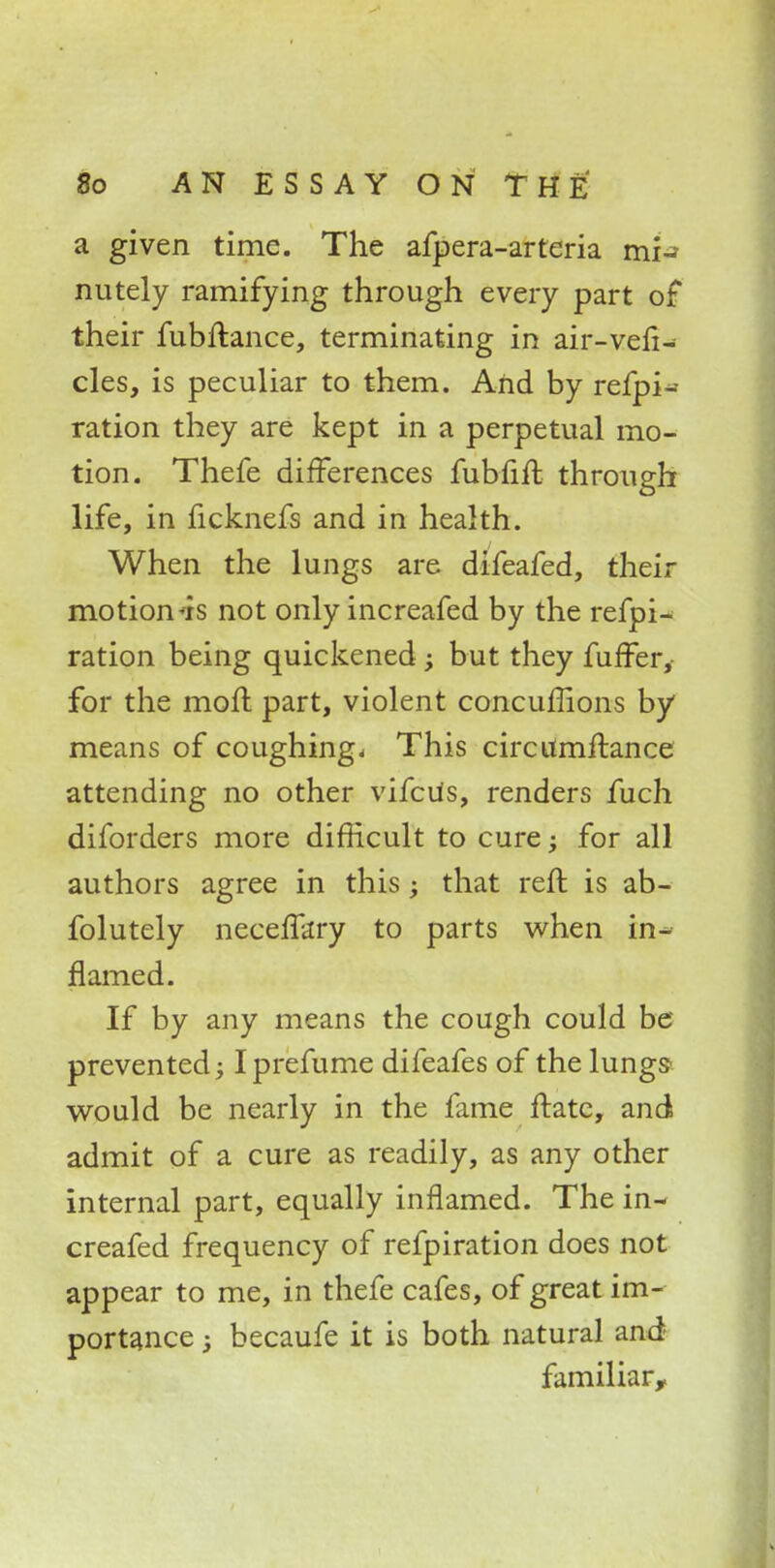 a given time. The afpera-arteria mi-? nutely ramifying through every part of* their fubftance, terminating in air-vefi- cles, is peculiar to them. And by refpi- ration they are kept in a perpetual mo- tion. Thefe differences fubfift through life, in ficknefs and in health. When the lungs are difeafed, their motion*is not only increafed by the refpi- ration being quickened; but they fuffer, for the moll part, violent concuffions by means of coughing- This circumftance attending no other vifcUs, renders fuch diforders more difficult to cure; for all authors agree in this; that reft is ab- folutely neceflary to parts when in- flamed. If by any means the cough could be prevented; Iprefume difeafes of the lungs^ would be nearly in the fame ftatc, and admit of a cure as readily, as any other internal part, equally inflamed. The in- creafed frequency of refpiration does not appear to me, in thefe cafes, of great im- portance ; becaufe it is both natural and familiar,