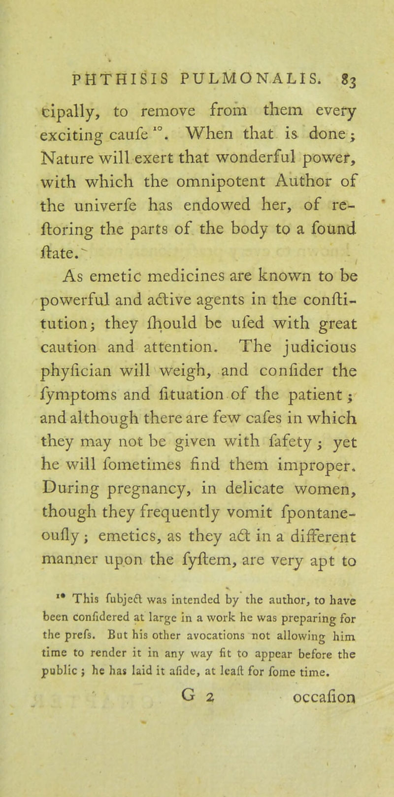 cipally, to remove from them every exciting caufe 10. When that is done ; Nature will exert that wonderful power, with which the omnipotent Author of the univerfe has endowed her, of re- ftoring the parts of the body to a found ftate.^ As emetic medicines are known to be powerful and active agents in the consti- tution; they mould be ufed with great caution and attention. The judicious phylician will weigh, and confider the fymptoms and fituation of the patient; and although there are few cafes in which they may not be given with fafety; yet he will fometimes find them improper. During pregnancy, in delicate women, though they frequently vomit fpontane- oufly ; emetics, as they act in a different manner upon the fyftem, are very apt to I# This fubjeft was intended by the author, to have been confidcred at large in a work he was preparing for the prefs. But his other avocations not allowing him time to render it in any way fit to appear before the public ; he has laid it afide, at leaft for fome time. G 2 occaiion