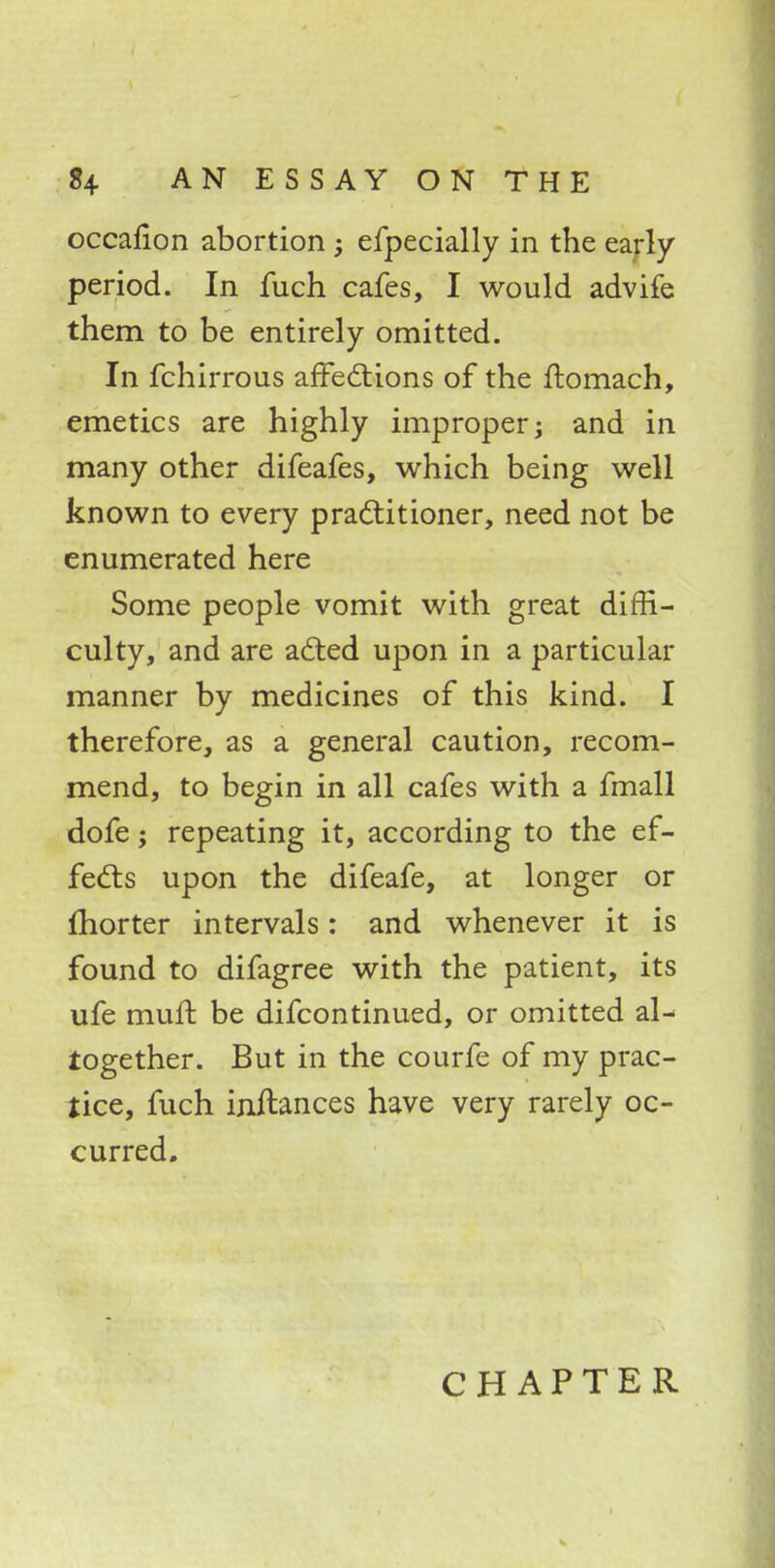 occafion abortion ; efpecially in the early period. In fuch cafes, I would advife them to be entirely omitted. In fchirrous affections of the ftomach, emetics are highly improper; and in many other difeafes, which being well known to every practitioner, need not be enumerated here Some people vomit with great diffi- culty, and are acted upon in a particular manner by medicines of this kind. I therefore, as a general caution, recom- mend, to begin in all cafes with a fmall dofe; repeating it, according to the ef- fects upon the difeafe, at longer or fhorter intervals: and whenever it is found to difagree with the patient, its ufe mufl be difcontinued, or omitted al- together. But in the courfe of my prac- tice, fuch inilances have very rarely oc- curred.