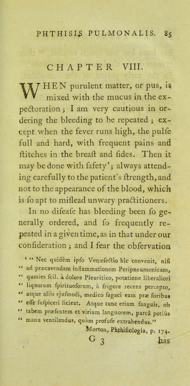 CHAPTER VIII. WHEN purulent matter, or pus, i$ mixed with the mucus in the ex- pectoration ; I am very cautious in or- dering the bleeding to be repeated ; ex- cept when the fever runs high, the pulfe full and hard, with frequent pains and flitches in the breaft and fides. Then it may be done with fafety'; always attend- ing carefully to the patient's ftrength,and not to the appearance of the blood, which is fo apt to miflead unwary practitioners. In no difeafe has bleeding been fo ge- nerally ordered, and fo frequently re- peated in a given time, as in that under our conlideration ; and I fear the obfervation 1  Nec quidem ipfo Vennefeftio hie convenit, nifi *« ad przecavendam inflammationem Peripntumonicam, ** quoties fcil. a dolore Pleuritico, potatione liberaliori  liqaorum Ipirituoforum, a frigore recens percepto, ** atque aliis ejufmodi, medico fagaci earn prae foribus  elTe fufpiceri licieat. Atque tunc etiam fanguis, ob  tabem prsefentem et virium languorem, parca potius  manu vemilandus, quam profufe extrahendus. Morton, Phthifiologia, p. 174. G 3 has