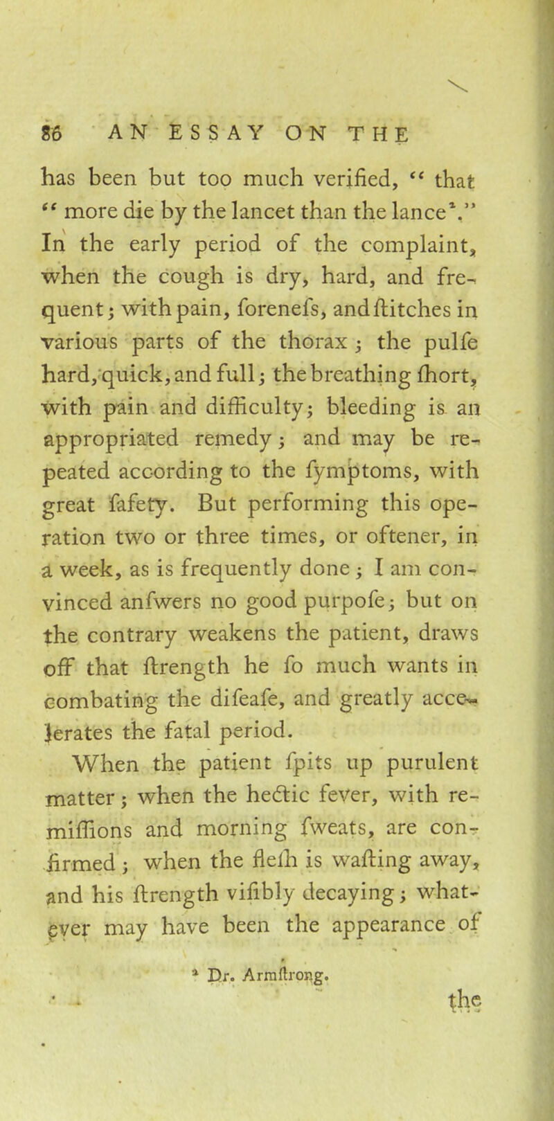 has been but too much verified,  that ff more die by the lancet than the lance1. In the early period of the complaint, when the cough is dry, hard, and fre- quent j with pain, forenefs, and flitches in various parts of the thorax ; the pulfe hard, quick, and full; the breathing fhort, with pain and difficulty; bleeding is an appropriated remedy; and may be re- peated according to the fymptoms, with great fafety. But performing this ope- ration two or three times, or oftener, in a week, as is frequently done; I am con- vinced anfwers no good purpofe; but on the contrary weakens the patient, draws off that ftrength he fo much wants in combating the difeafe, and greatly acce~ Jerates the fatal period. When the patient fpits up purulent matter; when the hectic fever, with re- miffions and morning fweats, are con- firmed ; when the fleih is wafting away, and his ftrength vifibly decaying; what- ever may have been the appearance of * Dr. Armftrong. ' • the