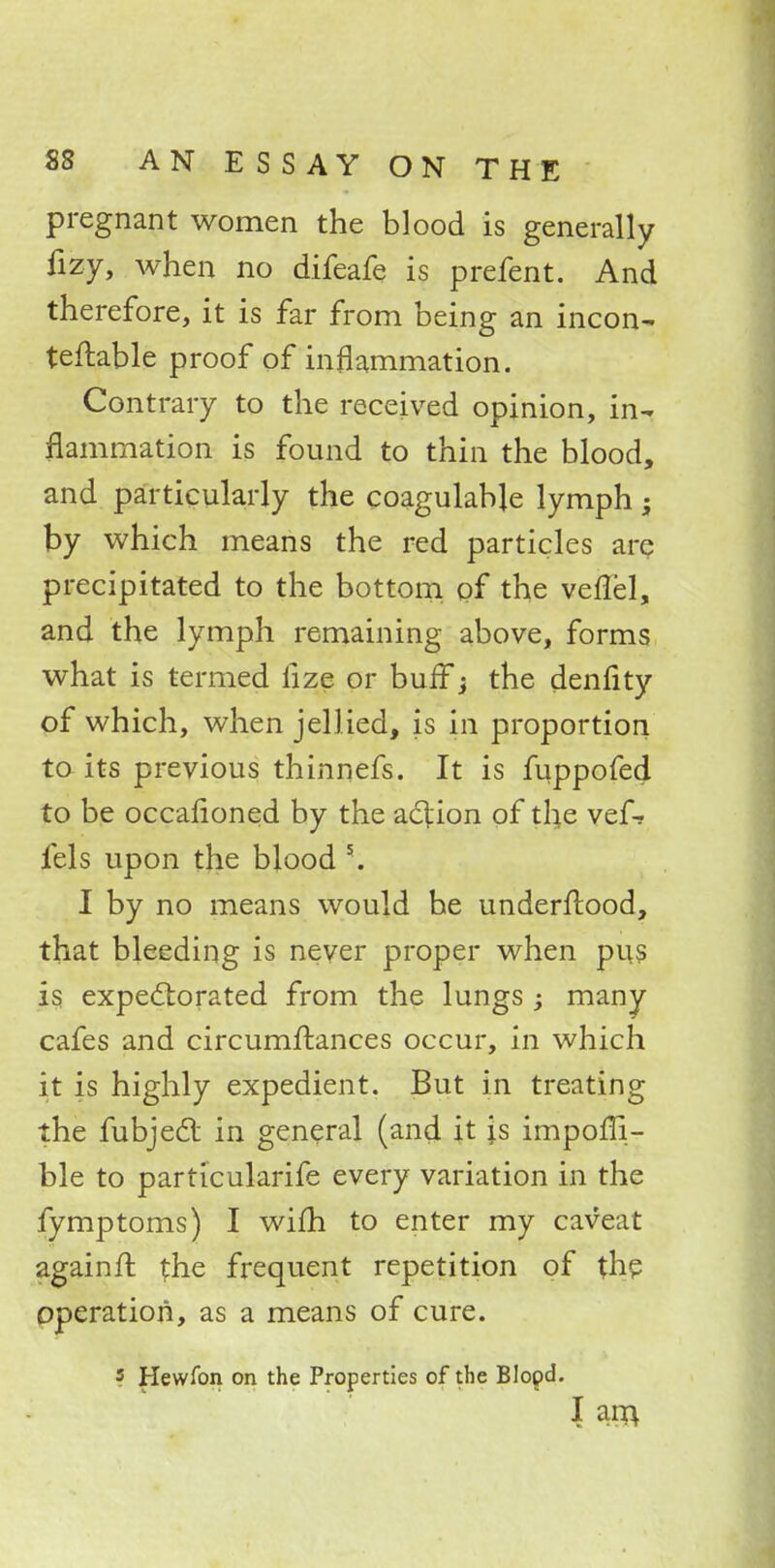 pregnant women the blood is generally fizy, when no difeafe is prefent. And therefore, it is far from being an incon- tellable proof of inflammation. Contrary to the received opinion, in-, ^animation is found to thin the blood, and particularly the coagulabje lymph; by which means the red particles are precipitated to the bottom of the veffel, and the lymph remaining above, forms what is termed lize or buff j the denlity of which, when jellied, is in proportion to its previous thinnefs. It is fuppofed to be occafioned by the action of the vef* fels upon the blood 5. I by no means would be underflood, that bleeding is never proper when pus is expectorated from the lungs ; many- cafes and circumftances occur, in which it is highly expedient. But in treating the fubjecT: in general (and it \s impoffi- ble to particularife every variation in the fymptoms) I wifh to enter my caveat againfl the frequent repetition of the operation, as a means of cure. ? Hewfon on the Properties of the Blopd. I am.