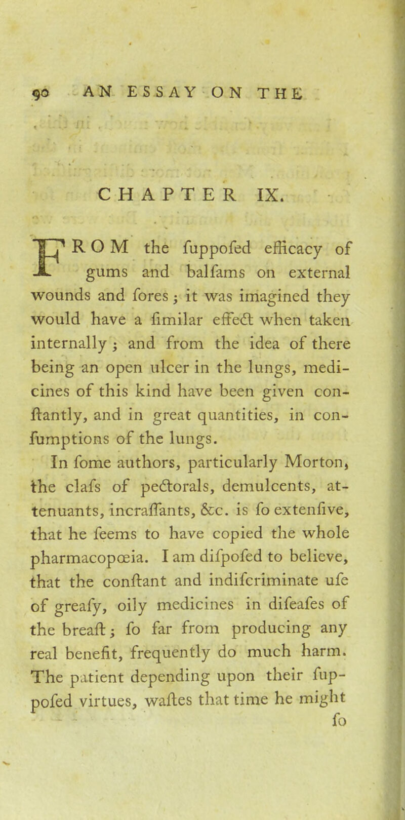 CHAPTER IX. TTj1 ROM the fuppofed efficacy of JL gums and balfams on external wounds and fores -y it was imagined they would have a fimilar effect when taken internally ; and from the idea of there being an open ulcer in the lungs, medi- cines of this kind have been given con- irantly, and in great quantities, in con- fumptions of the lungs. In fome authors, particularly Morton, the clafs of pectorals, demulcents, at- tenuants, incraffants, &c. is fo extenfive, that he feems to have copied the whole pharmacopoeia. I am difpofed to believe, that the conftant and indifcriminate ufe of greafy, oily medicines in difeafes of the breafl:; fo far from producing any real benefit, frequently do much harm. The patient depending upon their fup- pofed virtues, waftes that time he might fo