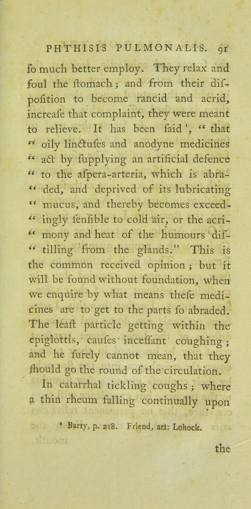 fo much better employ. They relax and foul the ftomach and from their dif- pofition to become rancid and acrid, increafe that complaint, they were meant to relieve. It has been faid', tk that  oily linclufes and anodyne medicines & acl: by fupplying an artificial defence  to the afpera-arteria, which is abra- *' ded, and deprived of its lubricating <f mucus, and thereby becomes exceed-  ingly fenfible to cold air, or the acri-  mony and heat of the humours dif-  tilling from the glands. This is the common received opinion; but it will be found without foundation, when we enquire by what means thefe medi- cines are to get to the parts fo abraded. The leaft particle getting within the epiglottis, caufes-incelfant coughing; and he furely cannot mean, that they mould go the round of the circulation. In catarrhal tickling coughs; where a thin rheum falling continually upon ! Barry, p. 218. Friend, arl: Lohock. the