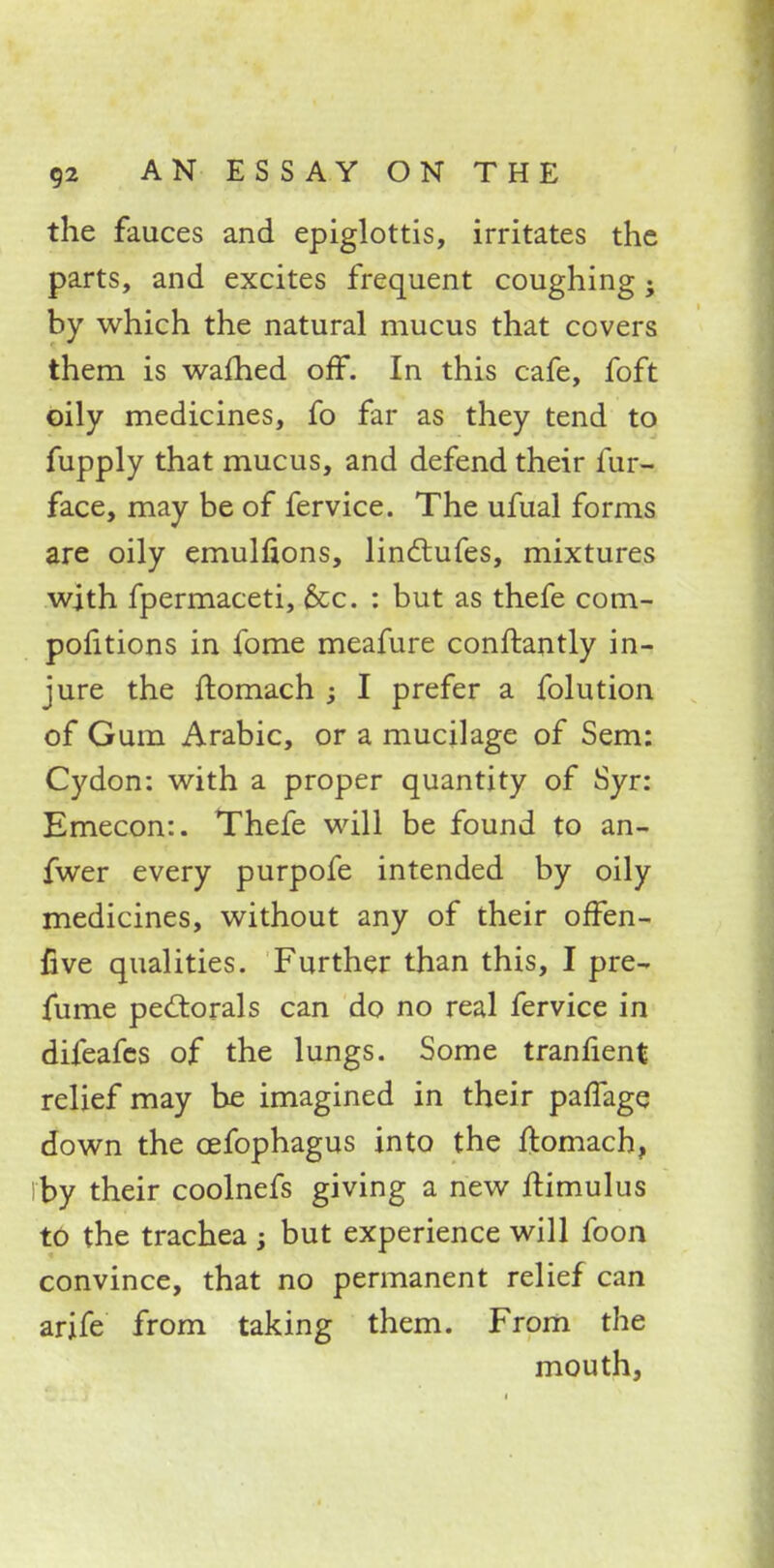 the fauces and epiglottis, irritates the parts, and excites frequent coughing; by which the natural mucus that covers them is warned off. In this cafe, foft oily medicines, fo far as they tend to fupply that mucus, and defend their fur- face, may be of fervice. The ufual forms are oily emulfions, lindlufes, mixtures with fpermaceti, &c. : but as thefe com- pofitions in fome meafure conftantly in- jure the ftomach ; I prefer a folution of Gum Arabic, or a mucilage of Sem: Cydon: with a proper quantity of Syr: Emecon:. Thefe will be found to an- fwer every purpofe intended by oily medicines, without any of their offen- live qualities. Further than this, I pre- fume pectorals can do no real fervice in difeafes of the lungs. Some trannent relief may be imagined in their palfage down the cefophagus into the ftomach, by their coolnefs giving a new ftimulus to the trachea ; but experience will foon convince, that no permanent relief can arife from taking them. From the mouth,