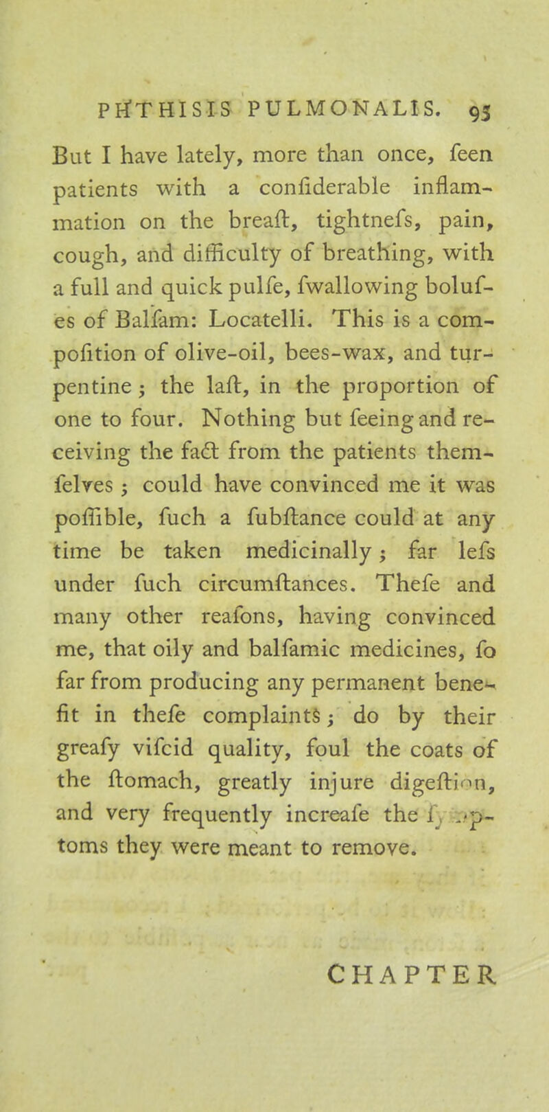 But I have lately, more than once, feen patients with a confiderable inflam- mation on the breaft, tightnefs, pain, cough, and difficulty of breathing, with a full and quick pulfe, fwallowing boluf- es of Ballam: Locatelli. This is a com- pofition of olive-oil, bees-wax, and tur- pentine ; the laft, in the proportion of one to four. Nothing but feeing and re- ceiving the fact from the patients them- felves; could have convinced me it was pomble, fuch a fubftance could at any time be taken medicinally; far lefs under fuch circumftances. Thefe and many other reafons, having convinced me, that oily and balfamic medicines, fo far from producing any permanent bene- fit in thefe complaints; do by their greafy vifcid quality, foul the coats of the ftomach, greatly injure digefti-ni, and very frequently increafe the i toms they were meant to remove.