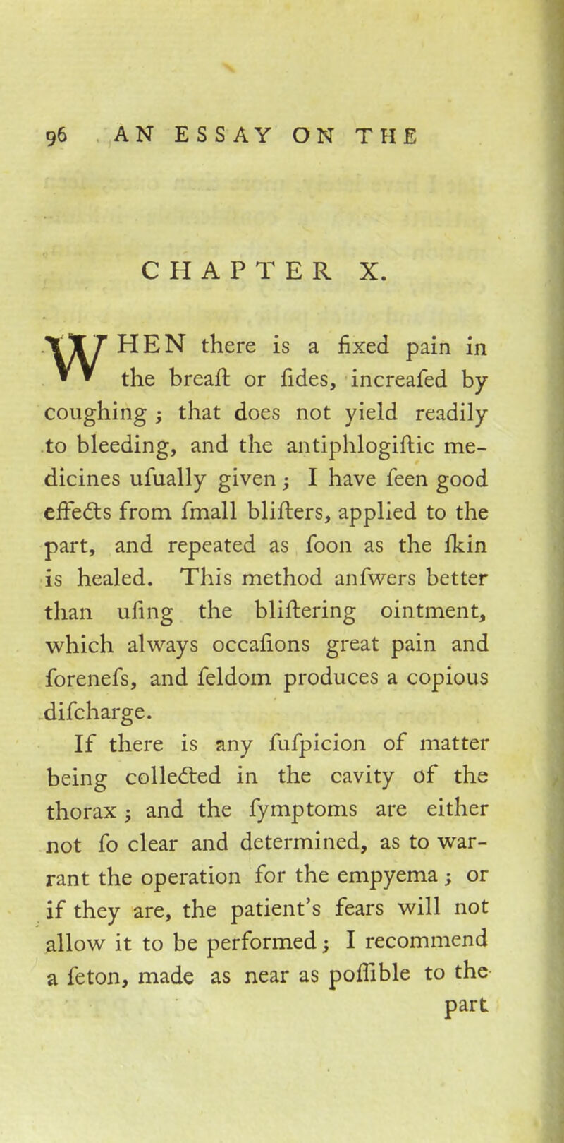CHAPTER X. WHEN there is a fixed pain in the breaft or fides, increafed by coughing ; that does not yield readily to bleeding, and the antiphlogiftic me- dicines ufually given ; I have feen good effects from fmall Milters, applied to the part, and repeated as foon as the Ikin is healed. This method anfwers better than ufing the buffering ointment, which always occaffons great pain and forenefs, and feldom produces a copious difcharge. If there is any fufpicion of matter being collected in the cavity of the thorax; and the fymptoms are either not fo clear and determined, as to war- rant the operation for the empyema; or if they are, the patient's fears will not allow it to be performed; I recommend a feton, made as near as poflible to the part