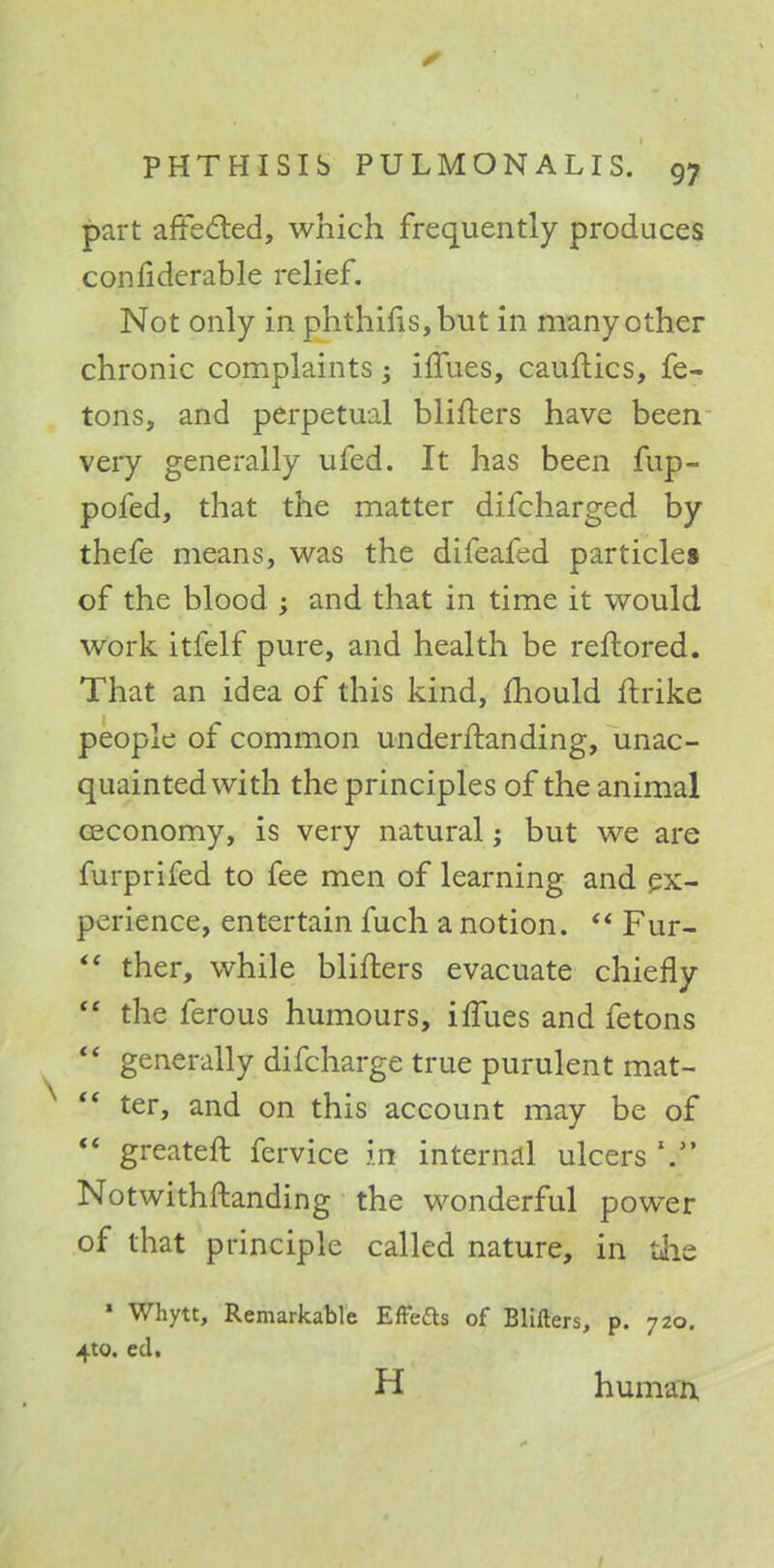 part affected, which frequently produces confiderable relief. Not only in phthifls,but in many other chronic complaints -} ilfues, cauftics, fe- tons, and perpetual blifters have been very generally ufed. It has been fup- pofed, that the matter difcharged by thefe means, was the difeafed particles of the blood ; and that in time it would work itfelf pure, and health be reftored. That an idea of this kind, mould ftrike people of common underftanding, unac- quainted with the principles of the animal ceconomy, is very natural; but we are furprifed to fee men of learning and ex- perience, entertain fuch a notion.  Fur-  ther, while blifters evacuate chiefly  the ferous humours, irTues and fetons  generally difcharge true purulent mat-  ter, and on this account may be of  greateft fervice in internal ulcers V Notwithstanding the wonderful power of that principle called nature, in the ' Whytt, Remarkable Effefts of Blifters, p. 720. 4W. ed. H human