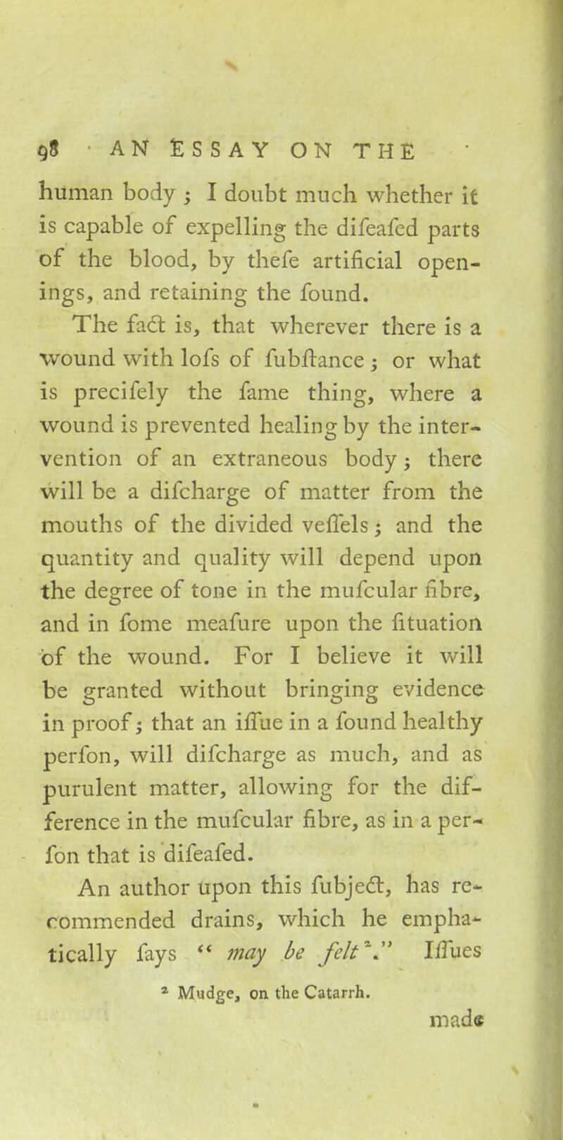 $8 ■ AN ESSAY ON THE human body ; I doubt much whether it is capable of expelling the difeafed parts of the blood, by thefe artificial open- ings, and retaining the found. The fact is, that wherever there is a wound with lofs of fubftance y or what is precifely the fame thing, where a wound is prevented healing by the inter- vention of an extraneous body; there will be a difcharge of matter from the mouths of the divided vefTels; and the quantity and quality will depend upon the degree of tone in the mufcular fibre, and in fome meafure upon the fituation of the wound. For I believe it will be granted without bringing evidence in proof; that an iffue in a found healthy perfon, will difcharge as much, and as purulent matter, allowing for the dif- ference in the mufcular fibre, as in a per- fon that is difeafed. An author upon this fubjecl, has re- commended drains, which he empha- tically fays  may be felt* IfTues a Mudge, on the Catarrh. mad«