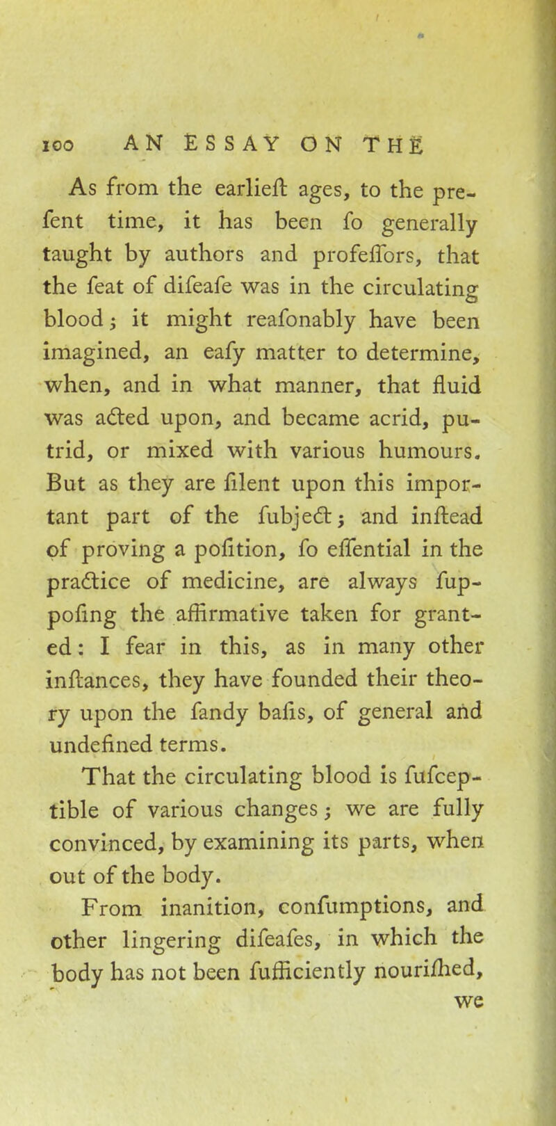 As from the earlier!: ages, to the pre- fent time, it has been fo generally taught by authors and profeffors, that the feat of difeafe was in the circulating blood; it might reafonably have been imagined, an eafy matter to determine, when, and in what manner, that fluid was acted upon, and became acrid, pu- trid, or mixed with various humours. But as they are filent upon this impor- tant part of the fubject; and inftead of proving a pofltion, fo eifential in the practice of medicine, are always fup- pofing the affirmative taken for grant- ed : I fear in this, as in many other inflances, they have founded their theo- ry upon the fandy bafis, of general and undefined terms. That the circulating blood is fufcep- tible of various changes; we are fully convinced, by examining its parts, when out of the body. From inanition, confumptions, and other lingering difeafes, in which the body has not been fufficiently nourifhed, we