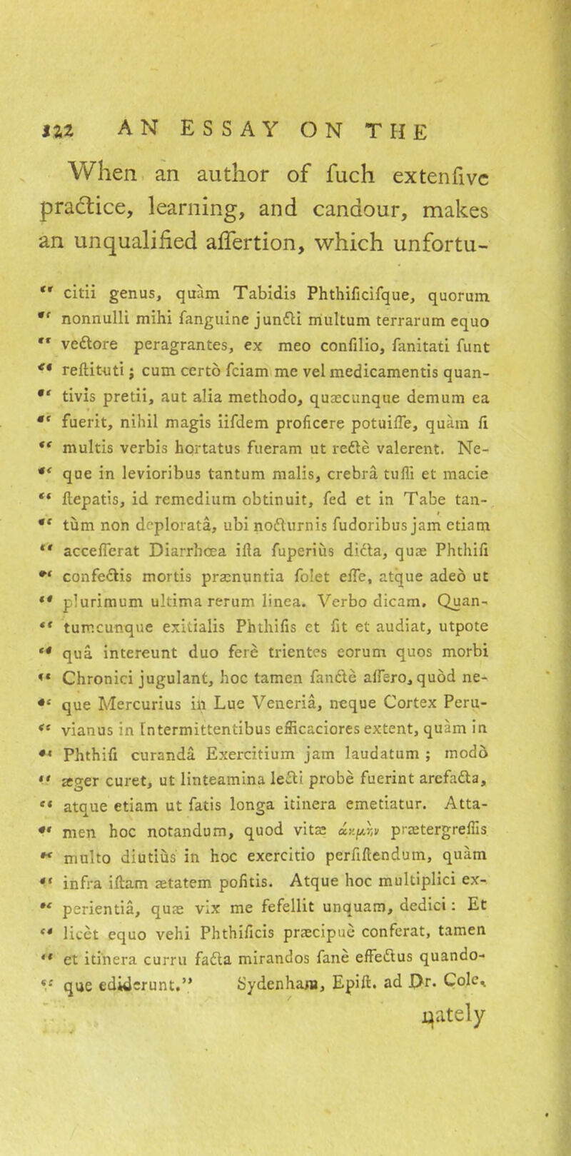 When an author of fuch ex ten five practice, learning, and candour, makes an unqualified alfertion, which unfortu- *' citii genus, quam Tabidis Phthificifque, quorum •f nonnulli mihi fanguine juntti multum terrarum equo •« veclore peragrantes, ex meo confilio, fanitati funt ** reftituti; cum certo fciam me vel medicamentis quan- tivis pretii, aut alia methodo, quxcunque demum ea  fuerit, nihil magis iifdem proficere potuifTe, quam fi multis verbis hortatus fueram ut redte valerent. Ne- *' que in levioribus tantum malis, crebra tufii et made ** ftepatis, id remedium obtinuit, fed et in Tabe tan- *' turn non deplorata, ubi nodturnis fudoribus jam ctiam  accefierat Diarrhoea ifla fuperius dicta, qure Phthifi *' confeclis mortis pramuntia folet effe, atque adeo ut ** plurimum ultima rerum linea. Verbo dicam. Quan- ** tumcunque exitialis Phthifis et fit et audiat, utpote *4 qua intereunt duo fere trientes eorum quos morbi *• Chronici jugulant, hoc tamen fancle affero, quod ne- que Mercurius in Lue Veneria, neque Cortex Peru- ** vianus in Tntermittentibus efficaciores extent, quam in ** Phthifi curanda. Exercitium jam laudatum ; modd  ager curet, ut linteamina lecli probe fuerint arcfacta, e* atque etiam ut fatis longa itinera emetiatur. Atta- •« men hoc notandum, quod vita: «*^» prjetergreffis •* multo diutius in hoc exercitio perfiftendum, quam infra iftam setatem pofitis. Atque hoc multiplici ex-. ** perientia, quae vix me fefellit unquarn, dedici: Et M licet equo vehi Phthificis praecipuc conferat, tamen  et itinera curru facia mirandos fane efFeftus quando- que ediderunt. Sydenham, Epift. ad Dr. Cole. qately