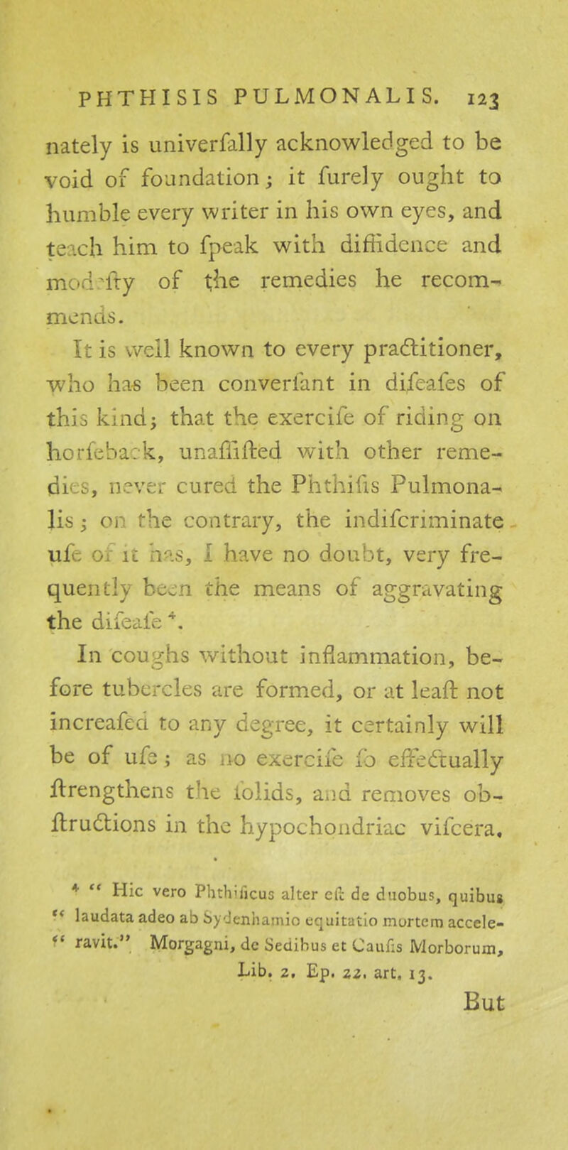 nately is univerfally acknowledged to be void of foundation; it furely ought to humble every writer in his own eyes, and teach him to fpeak with diffidence and morWty of the remedies he recom- mends. It is well known to every practitioner, who has been converfant in difeafes of this kind; that the exercife of riding on horfeback, unaffifted with other reme- dies, never cured the Phthins Pulmona- lis 1 on the contrary, the indifcriminate ufe or it his, i have no doubt, very fre- quently be^n the means of aggravating the difeafe *. In coughs without inflammation, be- fore tubercles are formed, or at leaft not increafea to any degree, it certainly will be of ufe; as 110 exercife ±b effectually ftrengthens the iolids, and removes ob- ftructions in the hypochondriac vifcera, f  Hie vero Phthukus alter eft de duobus, quibus '< laudata adeo ab bydenhamio equitatio mortem accele- V ravit. Morgagni, de Sedibus et Cauf;s Morborum, Lib. 2, Ep. zz. art. 13. But