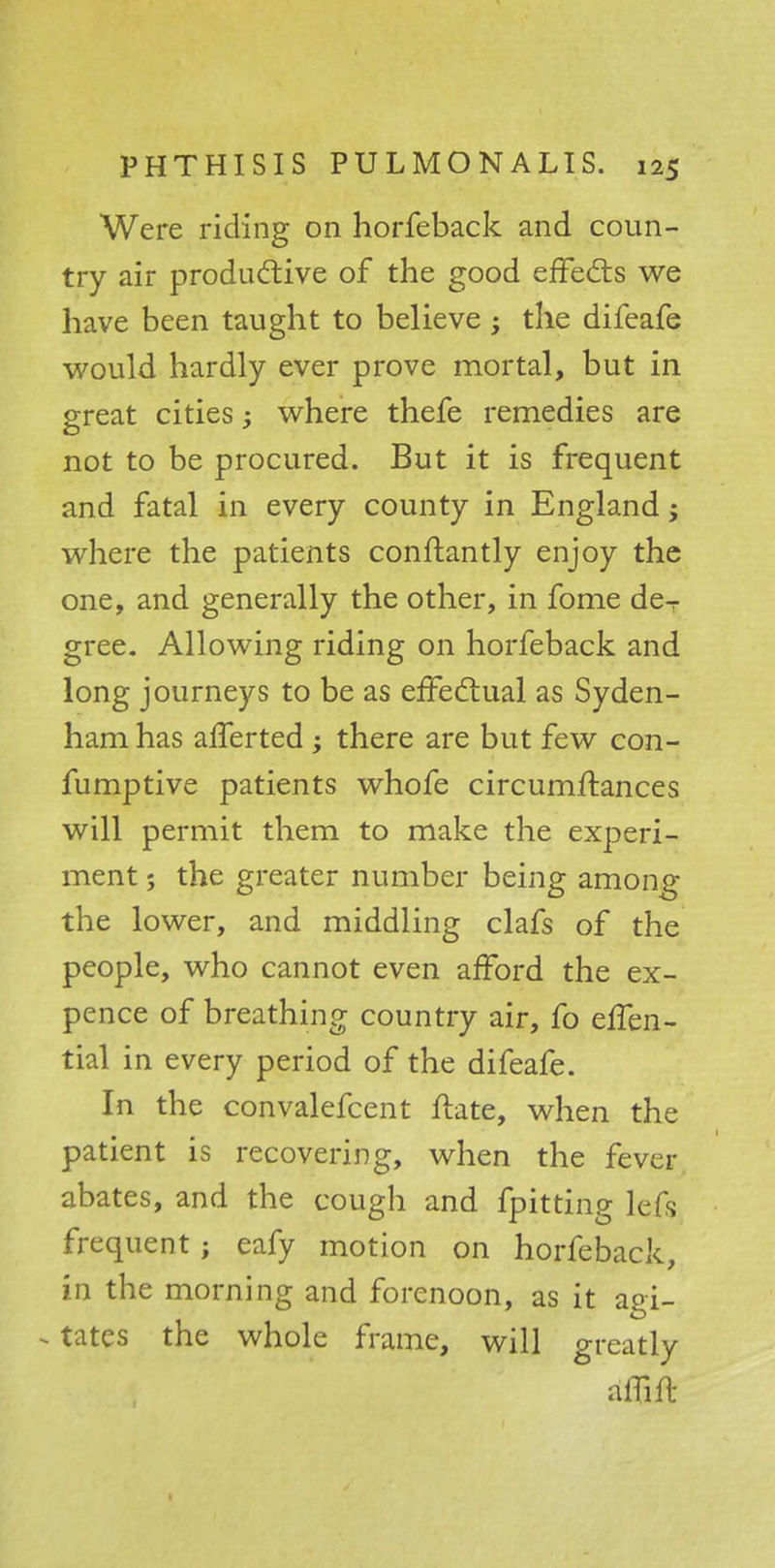 Were riding on horfeback and coun- try air productive of the good effects we have been taught to believe -3 the difeafe would hardly ever prove mortal, but in great cities; where thefe remedies are not to be procured. But it is frequent and fatal in every county in England j where the patients conftantly enjoy the one, and generally the other, in fome deT gree. Allowing riding on horfeback and long journeys to be as effectual as Syden- ham has afferted ; there are but few con- fumptive patients whofe circumftances will permit them to make the experi- ment ; the greater number being among the lower, and middling clafs of the people, who cannot even afford the ex- pence of breathing country air, fo effen- tial in every period of the difeafe. In the convalefcent ftate, when the patient is recovering, when the fever abates, and the cough and fpitting lefs frequent; eafy motion on horfeback, in the morning and forenoon, as it agi- - tates the whole frame, will greatly aiTift