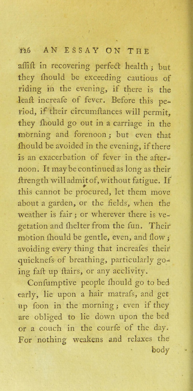 affift in recovering perfect, health ; but they Should be exceeding cautious of riding in the evening, if there is the lean: increafe of fever. Before this pe- riod, if their circumftances will permit, they fhould go out in a carriage in the morning and forenoon; but even that fhould be avoided in the evening, if there is an exacerbation of fever in the after- noon. It maybe continued as long as their ftrength will admit of, without fatigue. If this cannot be procured, let them move about a garden, or the fields, when the weather is fair j or wherever there is ve- getation and fhelter from the fun. Their motion mould be gentle, even, and flow j avoiding every thing that increafes their quicknefs of breathing, particularly go- ing fan: up flairs, or any acclivity. Confumptive people mould go to bed early, lie upon a hair matrafs, and get up foon in the morning; even if they are obliged to lie down upon the bed or a couch in the courfe of the day. For nothing weakens and relaxes the body