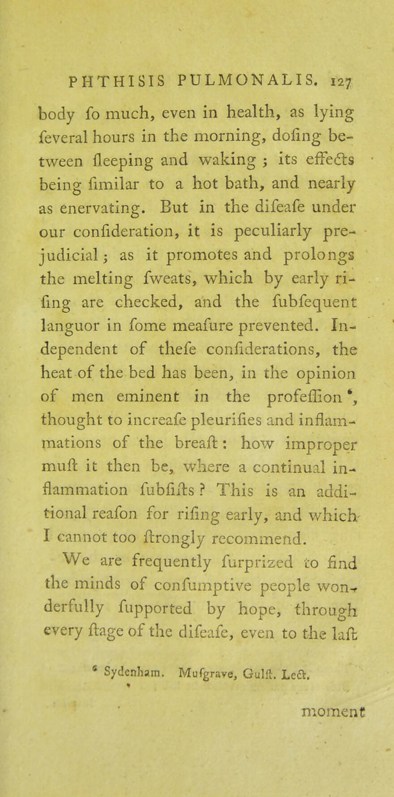 body fo much, even in health, as lying feveral hours in the morning, doling be- tween fleeping and waking 5 its effects being fimilar to a hot bath, and nearly as enervating. But in the difeafe under our confideration, it is peculiarly pre- judicial; as it promotes and prolongs the melting fweats, which by early ri- fing are checked, and the fubfequent languor in fome meafure prevented. In- dependent of thefe confiderations, the heat of the bed has been, in the opinion of men eminent in the profeffion thought to increase pleurifies and inflam- mations of the breaft: how improper muft it then be, where a continual in- flammation fubfirts ? This is an addi- tional reafon for rifing early, and which I cannot too flrongly recommend. We are frequently furprized to find the minds of confumptive people won* derfully fupported by hope, through every ftage of the difeafe, even to the laft * Sydenham. Mufgravo, Gulft. Left. moment
