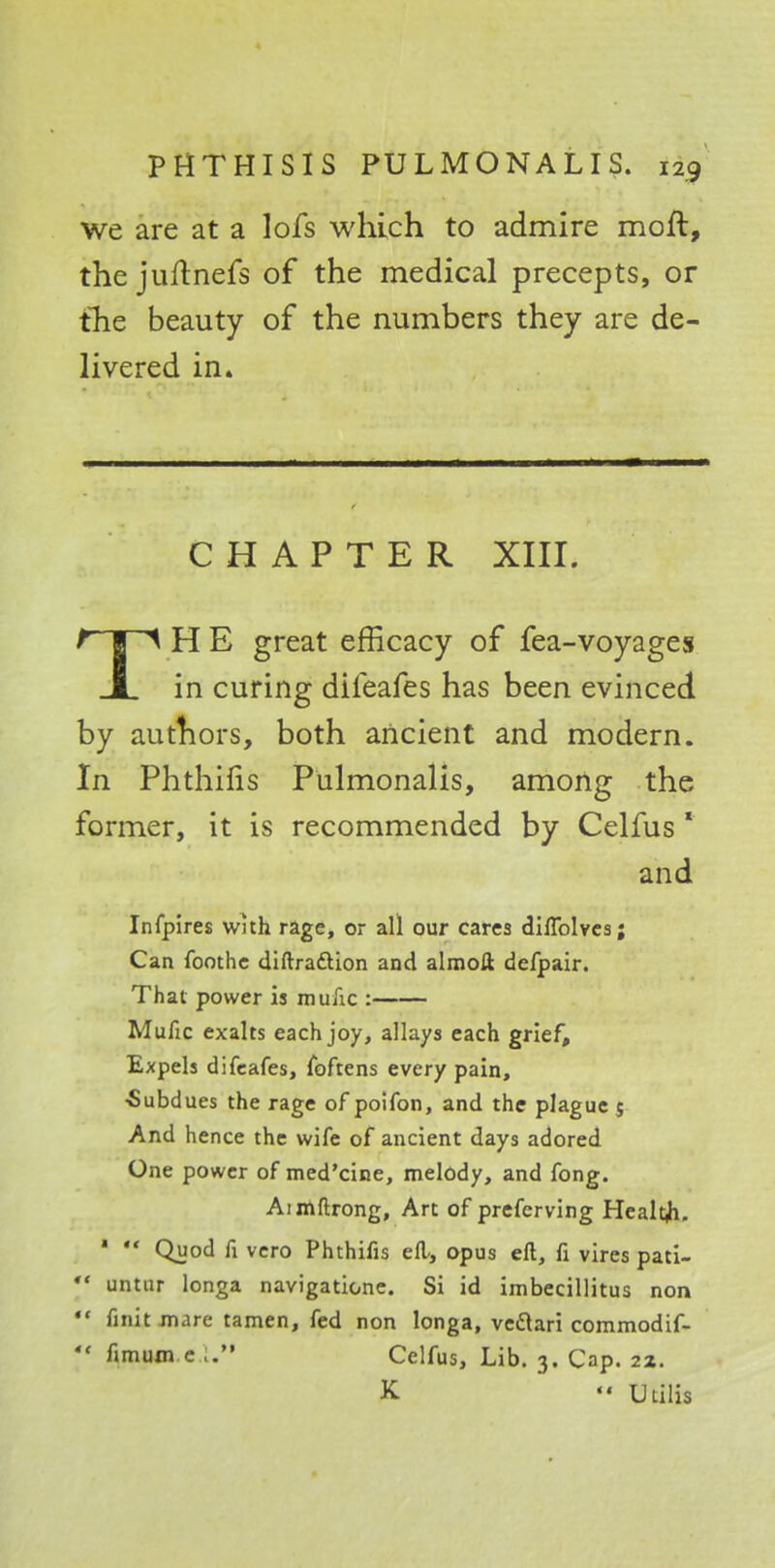 we are at a lofs which to admire mofl, the juftnefs of the medical precepts, or the beauty of the numbers they are de- livered in. CHAPTER XIII. TH E great efficacy of fea-voyages in curing difeafes has been evinced by authors, both ancient and modern. In Phthifis Pulmonalis, among the former, it is recommended by Celfus 1 and Infpires with rage, or all our cares dilTolves; Can foothe diftradtion and almoft defpair. That power is mulic : Mufic exalts each joy, allays each grief. Expels difeafes, foftens every pain, ■Subdues the rage of poifon, and the plague $ And hence the wife of ancient days adored One power of med'cine, melody, and fong. Aimftrong, Art of preferving Healtji. *  Quod fi vero Phthifis ell, opus ell, fi vires pati-  untur longa navigatione. Si id imbecillitus non  finit mare tamen, fed non longa, ve&ari commodif-  fimum e .. Celfus, Lib. 3. Cap. 22. K  TjLilis