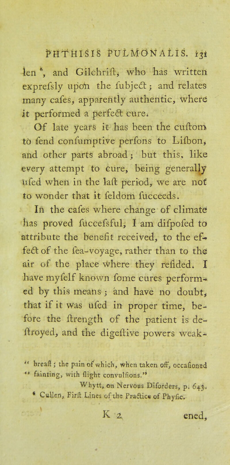 len 6, and Gilchrift, who has written exprefsly up'oii the fubjecl:; and relates many cafes, apparently authentic, where it performed a perfect cure* Of late years it has been the cufrom to fend confumptive perfons to Lilbon, and other parts abroad; but this, like every attempt to cure, being generally ufed when in the laft period, we are not to wonder that it feldom fucceeds. In the cafes where change of climate has proved fuccefsful, I am difpofed to attribute the benefit received, to the ef- fect of the fea-voyage, rather than to the air of the place where they refided. I have myfelf known fome cures perform- ed by this means ; and have no doubt, that if it was ufed in proper time, be- fore the fhrength of the patient is de- jtroyed, and the digeftive powers weak*  bread J the pain of which, when taken off, occafioned ** fainting, with flight convulfions. Whytt, on Nervous Diforders, p. 643. • Cullco, Firil Lines of the Pra£tic« of Phytic. \ * K 2, ened,