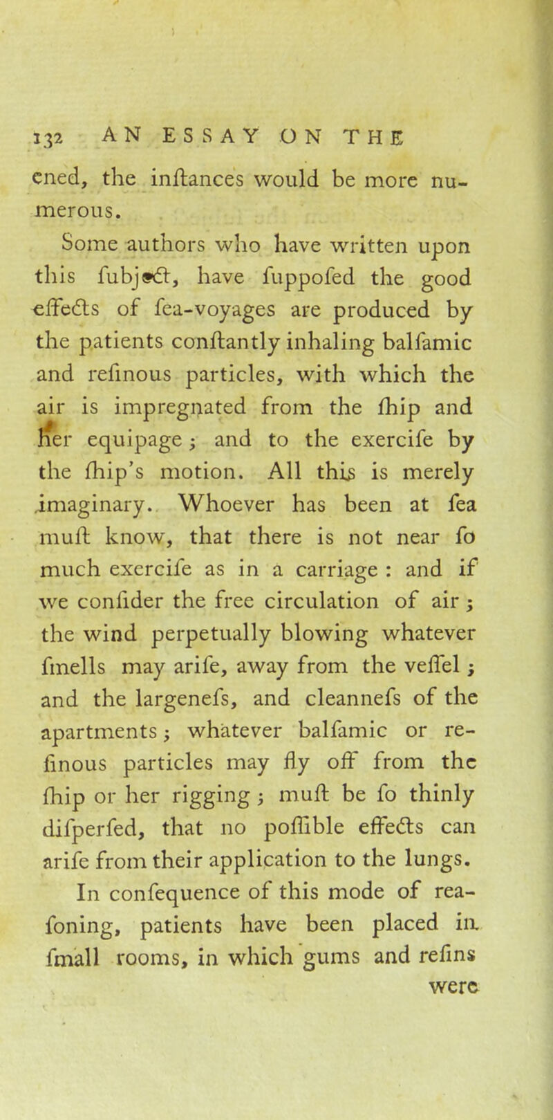 cned, the inftances would be more nu- merous. Some authors who have written upon this fubj«6t, have fuppofed the good effects of fca-voyages are produced by the patients conftantly inhaling balfamic and refinous particles, with which the air is impregnated from the fhip and rfer equipage; and to the exercife by the fhip's motion. All this is merely imaginary. Whoever has been at fea mull know, that there is not near fo much exercife as in a carriage : and if we confider the free circulation of air; the wind perpetually blowing whatever fmells may arife, away from the veffel; and the largenefs, and cleannefs of the apartments; whatever balfamic or re- finous particles may fly off from the fhip or her rigging; muft be fo thinly difperfed, that no poffible effects can arife from their application to the lungs. In confequence of this mode of rea- foning, patients have been placed in. fmall rooms, in which gums and refins were