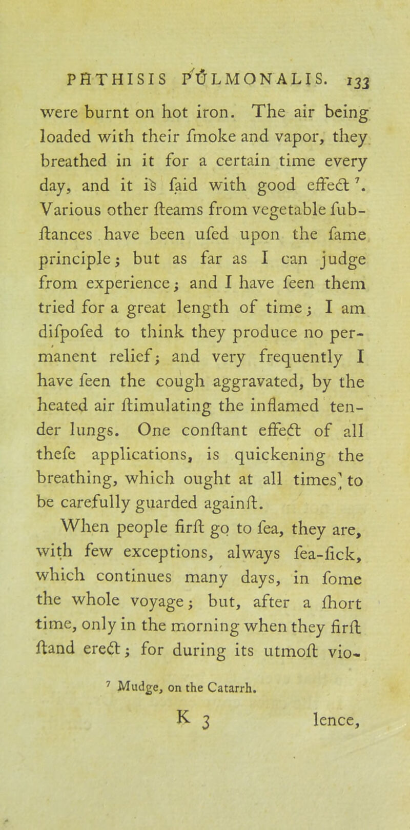 were burnt on hot iron. The air being loaded with their fmoke and vapor, they breathed in it for a certain time every day, and it i^ faid with good effect \ Various other fteams from vegetable fub- ilances have been ufed upon the fame principle; but as far as I can judge from experience; and I have feen them tried for a great length of time; I am difpofed to think they produce no per- manent relief; and very frequently I have feen the cough aggravated, by the heated air Simulating the inflamed ten- der lungs. One confrant effect of all thefe applications, is quickening the breathing, which ought at all times ^ to be carefully guarded againft. When people firft go to fea, they are, with few exceptions, always fea-fick, which continues many days, in fome the whole voyage; but, after a fhort time, only in the morning when they firft ftand erect; for during its utmoft vio- 7 Mudge, on the Catarrh. K 3 lence,