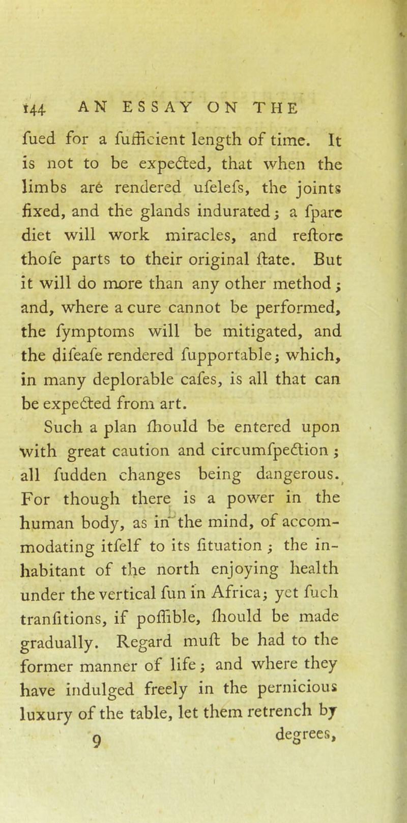 fued for a furHcient length of time. It is not to be expected, that when the limbs are rendered ufelefs, the joints fixed, and the glands indurated; a fparc diet will work miracles, and reftorc thofe parts to their original mite. But it will do more than any other method; and, where a cure cannot be performed, the fymptoms will be mitigated, and the difeafe rendered fupportable; which, in many deplorable cafes, is all that can be expected from art. Such a plan mould be entered upon with great caution and circumfpedlion ; all fudden changes being dangerous. For though there is a power in the human body, as in the mind, of accom- modating itfelf to its fituation ; the in- habitant of the north enjoying health under the vertical fun in Africa; yet fuch tranfitions, if poffible, mould be made gradually. Regard mull be had to the former manner of life; and where they have indulged freely in the pernicious luxury of the table, let them retrench by n degrees,