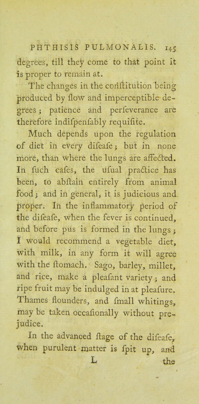 degrees, till they come to that point it is proper to remain at. The changes in the coriftitution being produced by flow and imperceptible de- grees patience and perfeverance are therefore indifpenfably requifite. Much depends upon the regulation of diet in every difeafe; but in none more, than where the lungs are affected. In fuch cafes, the ufual practice has been, to abftain entirely from animal food; and in general, it is judicious and. proper. In the inflammatory period of the difeafe, when the fever is continued, and before pus is formed in the lungs; I would recommend a vegetable diet, with milk, in any form it will agree with the ftomach. Sago, barley, millet, and rice, make a pleafant variety • and ripe fruit may be indulged in at pleafure. Thames flounders, and fmall whitings, may be taken occafionally without pre^ judice. In the advanced ftage of the difeafe.- when purulent matter is fpit up, and L the