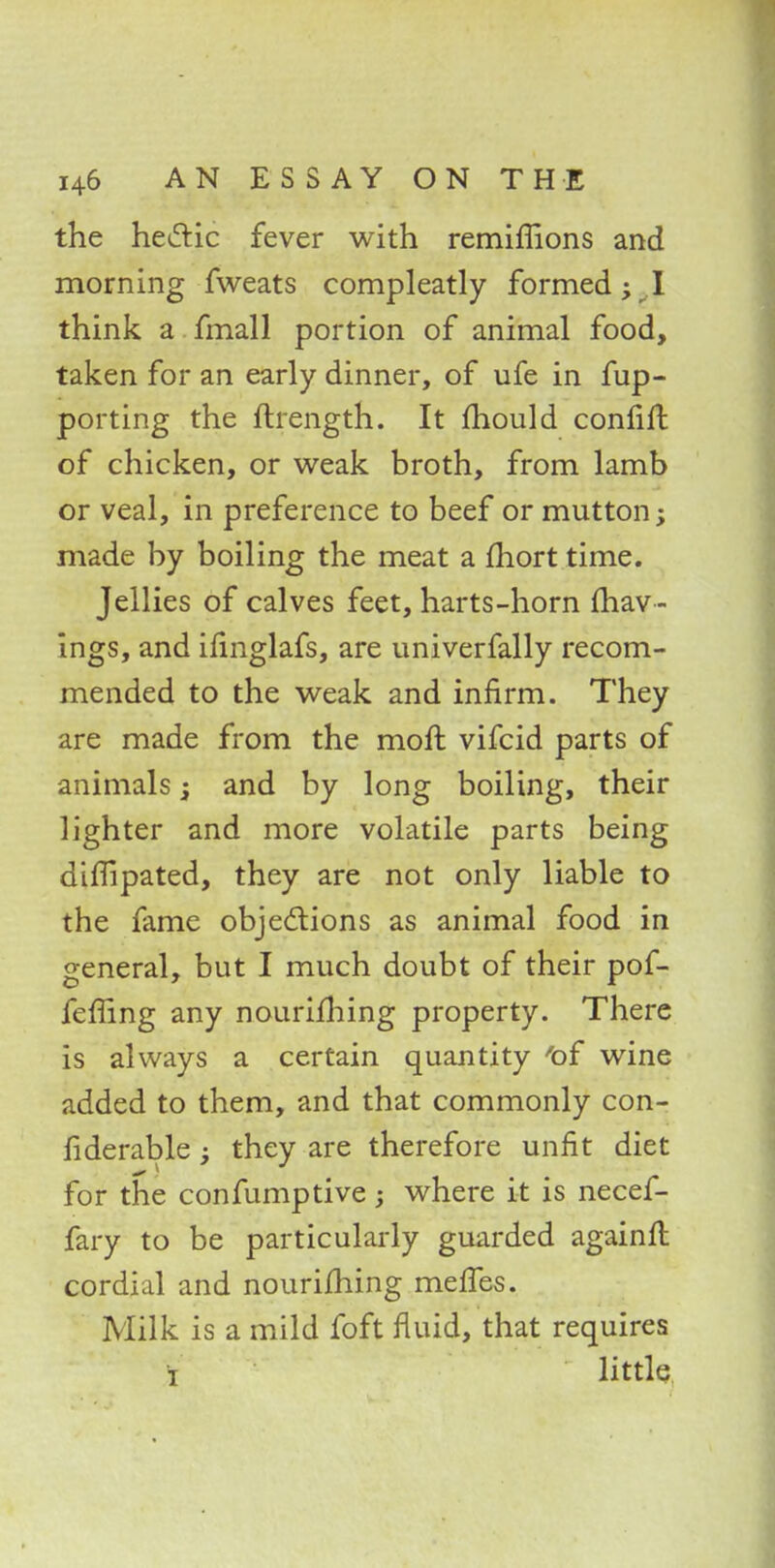 the hectic fever with remiffions and morning fweats compleatly formed; I think a fmall portion of animal food, taken for an early dinner, of life in fup- porting the ftrength. It mould confift of chicken, or weak broth, from lamb or veal, in preference to beef or mutton; made by boiling the meat a fhort time. Jellies of calves feet, harts-horn {hav - ings, and ifinglafs, are univerfally recom- mended to the weak and infirm. They are made from the moft vifcid parts of animals -s and by long boiling, their lighter and more volatile parts being dimpated, they are not only liable to the fame objections as animal food in general, but I much doubt of their pof- feffing any nourifhing property. There is always a certain quantity 'of wine added to them, and that commonly con- fiderable; they are therefore unfit diet for the confumptive; where it is necef- fary to be particularly guarded againlt cordial and nourifhing mefies. Milk is a mild foft fluid, that requires i little
