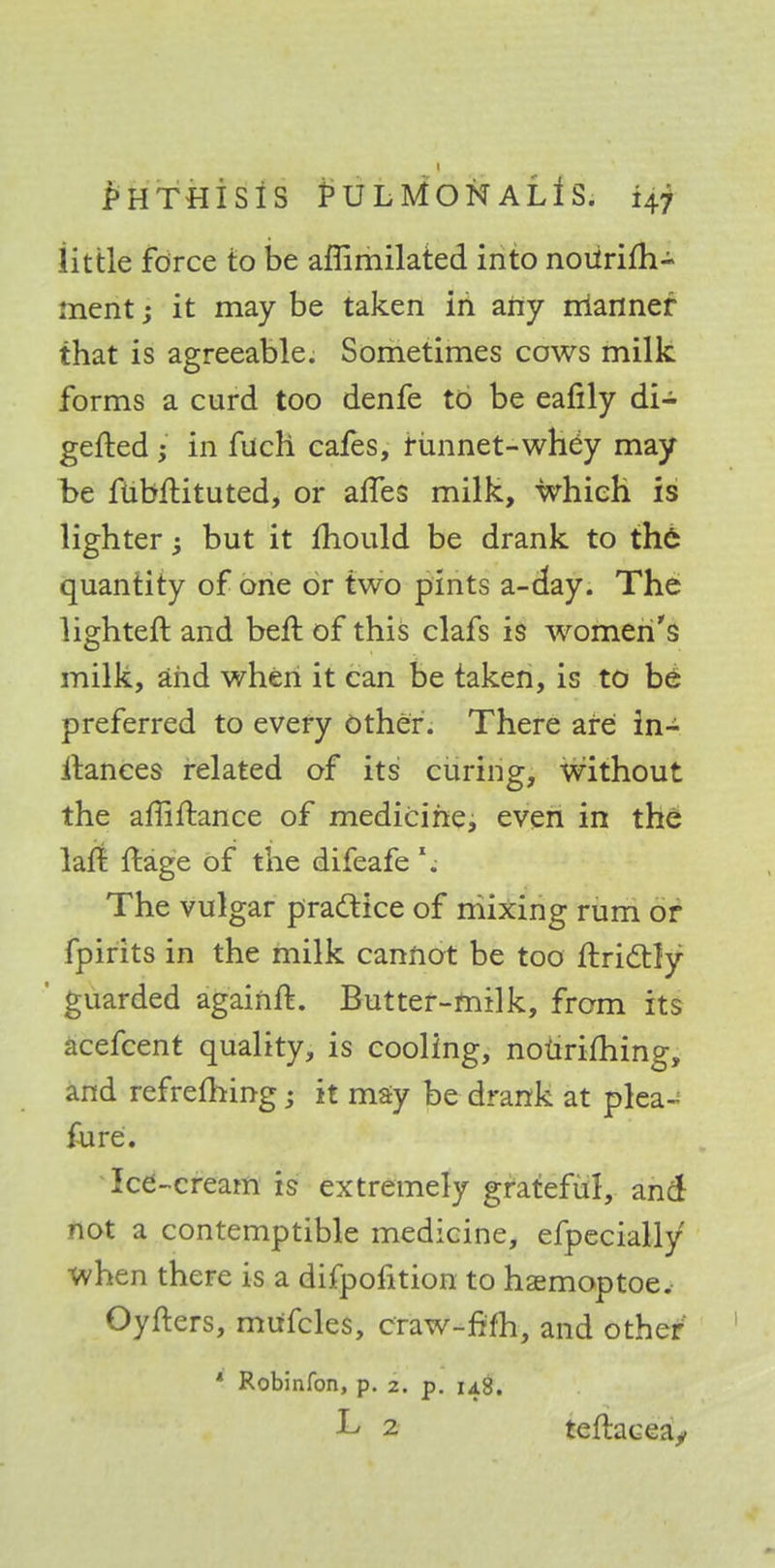 little force to be affimilated into noUrifh- ment; it may be taken in any rrianner that is agreeable. Sometimes cows milk forms a curd too denfe to be eafily di- gefted; in fuch cafes, rimnet-whey may be fiibftituted, or alfes milk, which is lighter but it mould be drank to the quantity of one or two pints a-day. The lighteft and beft of this clafs is women's milk, and when it can be taken, is to be' preferred to every Other. There are ln- itanees related of its curing, without the affiftance of medicine, even in the lart ftage of the difeafe \ The vulgar practice of mixing rum or fpirits in the milk cannot be too ftrictly * guarded againft. Butter-milk, from its acefcent quality, is cooling, nourifhing, and refrefhing ; it may be drank at plea- fure. Ice-cream is extremely grateful, and not a contemptible medicine, efpecially when there is a difpofition to haemoptoe. Oyfters, mufcles, craw-fifh, and other * Robinfon, p. z. p. 148. L 2 teftaceay