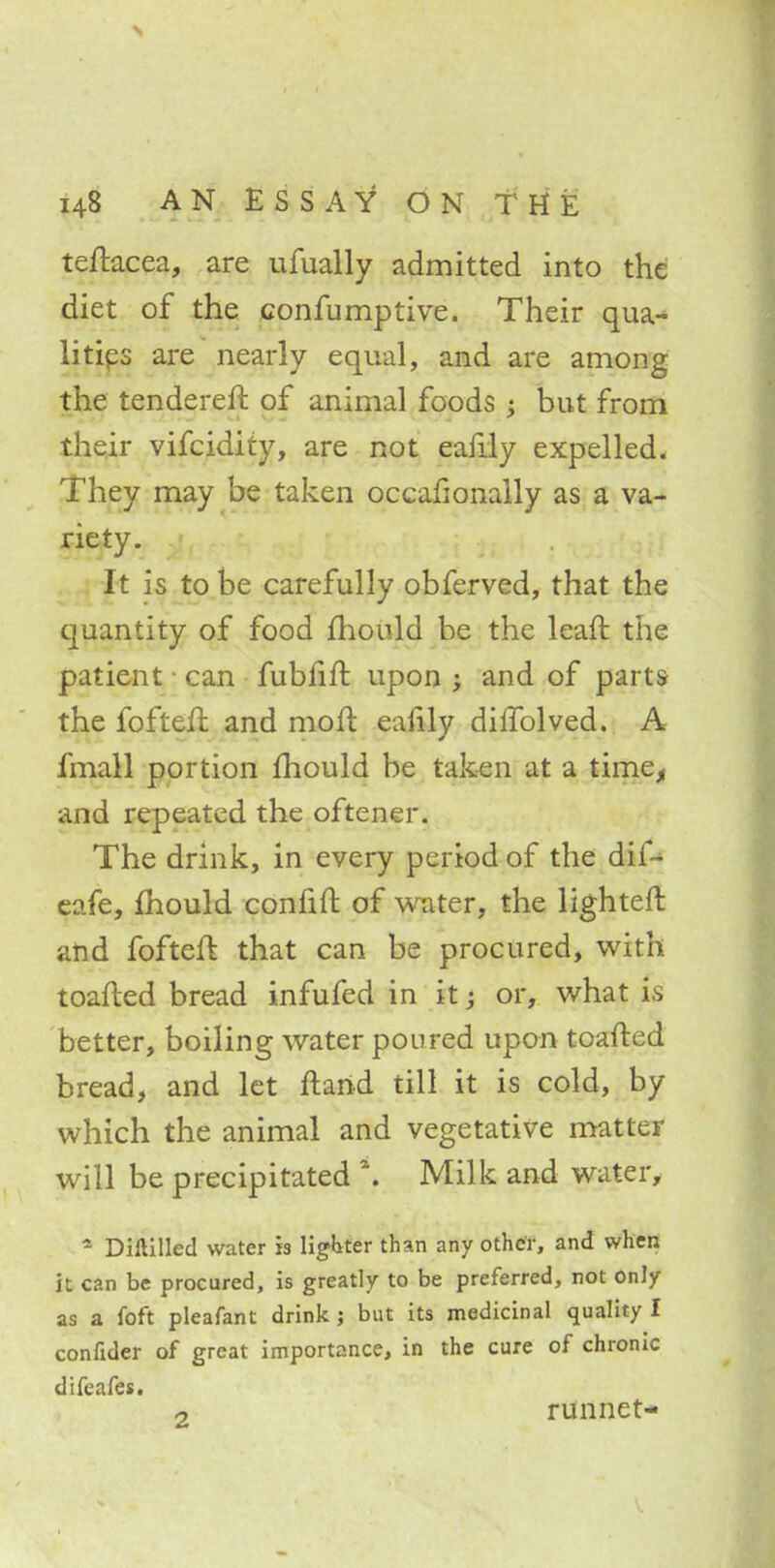 teftacea, are ufually admitted into the diet of the confumptive. Their qua- lities are nearly equal, and are among the tenderer!: of animal foods; but from their vifcidity, are not eafily expelled. They may be taken occafionally as a va- riety. It is to be carefully obferved, that the quantity of food mould be the lean: the patient • can fubiin: upon ; and of parts the foftefi and mod eanly dillolved. A fmall portion mould be taken at a time, and repeated the oftener. The drink, in every period of the dif^ eafe, mould confift of water, the lighted and foftefl that can be procured, with toafted bread infufed in it; or, what is better, boiling water poured upon toafted bread, and let ftarid till it is cold, by which the animal and vegetative matter will be precipitated \ Milk and water, 4 Diftilled water is lighter than any other, and when it can be procured, is greatly to be preferred, not only as a foft pleafant drink; but its medicinal quality I confider of great importance, in the cure of chronic difeafes. o runnet-