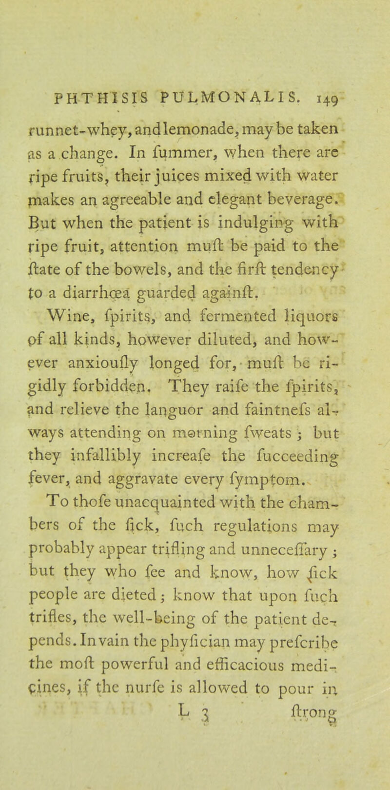 runnet-whey, and lemonade, may be taken as a change. In fummer, when there are ripe fruits, their juices mixed with water makes an agreeable and elegant beverage. But when the patient is indulging with ripe fruit, attention muft be paid to the jftate of the bowels, and the nrfr. tendency- to a diarrhcEa guarded againft. Wine, fpirits, and fermented liquors of all kinds, however diluted, and how- ever anxioufly longed for, muft be ri- gidly forbidden. They raife the fpirits, and relieve the languor and faintnefs al- ways attending on morning fweats ; but they infallibly increafe the fucceeding fever, and aggravate every fymptom. To thofe unacquainted with the cham- bers of the tick, fuch regulations may probably appear trifling and unneceffary ; but they who fee and know, how fick people are dieted; know that upon fuch trifles, the well-being of the patient de^ pends. In vain the phyfician may prefcribe the moft powerful and efficacious medi- cines, if the nurfe is allowed to pour in L '% ftrong