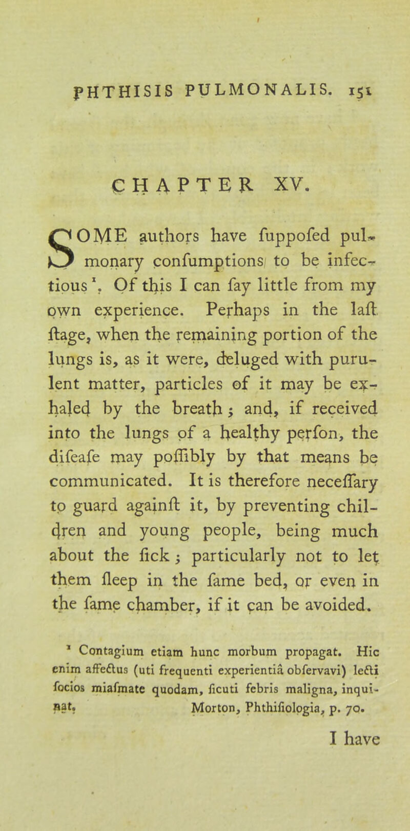 CHAPTER XV. SOME authors have fuppofed puU monary confumptions to be infec- tious \ Of tl}is I can fay little from my own experience. Perhaps in the laft ftage, when the remaining portion of the lungs is, as it were, deluged with puru- lent matter, particles of it may be ex- haled by the breath ; and, if received into the lungs of a healthy perfon, the difeafe may pombly by that means be communicated. It is therefore necefTary to guard againft it, by preventing chil- cfren and young people, being much about the lick; particularly not to le^ them fleep in the fame bed, or even in the fame chamber, if it can be avoided. 1 Contagium etiam hunc morbum propagat. Hie enim affettus (uti frequenti experientia obfervavi) ledti focios miafmate quodam, ficuti febris maligna, inqui- »§t. Morton, Phthifiologia, p. 70. I have