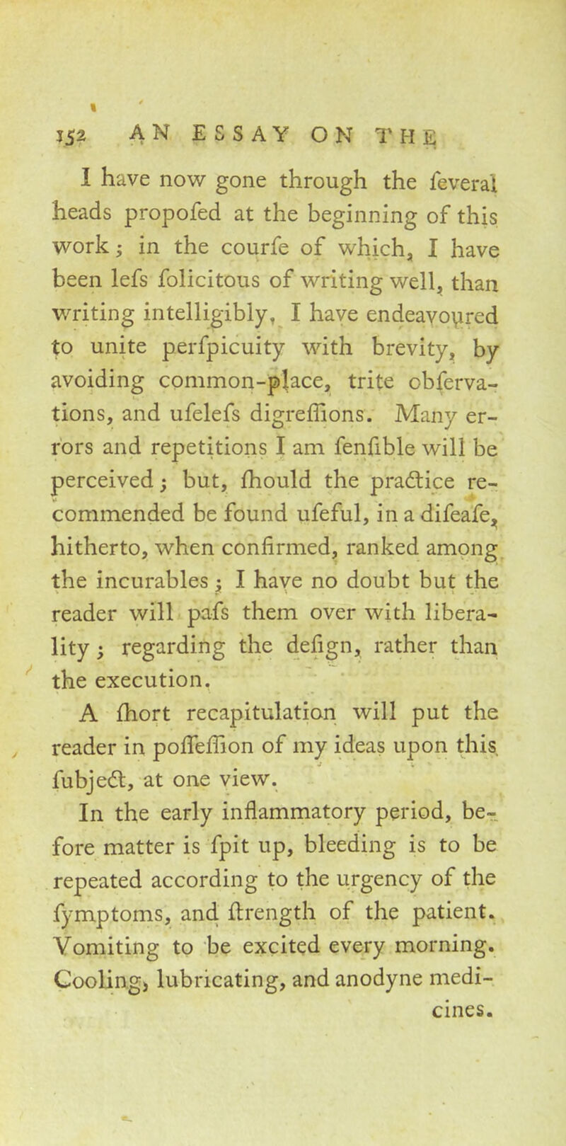 I have now gone through the fevera'i heads propofed at the beginning of this work; in the courfe of which, I have been lefs folicitous of writing well, than writing intelligibly, I have endeavoured to unite perfpicuity with brevity, by avoiding common-place, trite observa- tions, and ufelefs digremons. Many er- rors and repetitions I am fenfible will be perceived; but, mould the practice re- commended be found ufeful, in a difeafe^ hitherto, when confirmed, ranked among the incurables; I have no doubt but the reader will pafs them over with libera- lity ; regarding the defign, rather than the execution. A fhort recapitulation will put the reader in pofTeffion of my ideas upon this fubject, at one view. In the early inflammatory period, be- fore matter is fpit up, bleeding is to be repeated according to the urgency of the fymptoms, and ftrength of the patient. Vomiting to be excited every morning. Cooling) lubricating, and anodyne medi- cines.