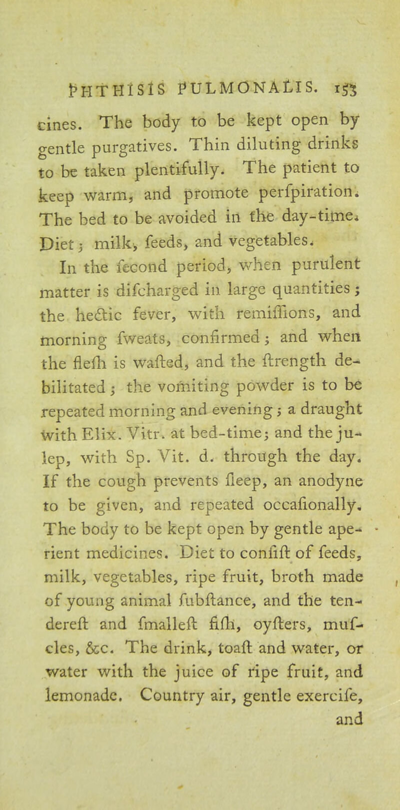cines. The body to be kept open by- gentle purgatives. Thin diluting drinks to be taken plentifully. The patient to keep warm, and promote perfpiration. The bed to be avoided in the day-time. Diet 5 milk, feeds, and vegetables. In the feeond period, when purulent matter is difcharged in large quantities; the hettic fever, with remimons, and morning fweats, confirmed; and when the flefh is wafted, and the ftrength de- bilitated ; the vomiting powder is to be repeated morning and evening a draught with Elix. Vitr. at bed-time; and the ju- lep, with Sp. Vit. d. through the day. If the cough prevents fleep, an anodyne to be given, and repeated occafionally. The body to be kept open by gentle ape- • rient medicines. Diet to confift of feeds, milk, vegetables, ripe fruit, broth made of young animal fubftance, and the ten- derer!: and fmalleft fifll, oyfters, muf- cles, &c. The drink, toaft and water, or water with the juice of ripe fruit, and lemonade. Country air, gentle exercife, and