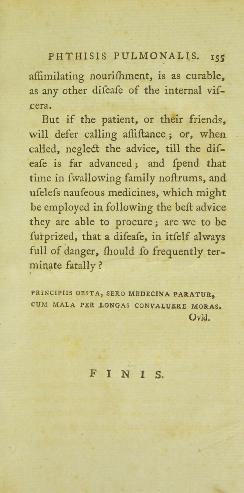 affimilating nourifhment, is as curable, as any other difeafe of the internal vif- cera. But if the patient, or their friends, will defer calling afliftance; or, when called, neglect the advice, till the dif- eafe is far advanced; and fpend that time in fwallowing family noftrums, and ufelefs naufeous medicines, which might be employed in following the beft advice they are able to procure; are we to be furprized, that a difeafe, in itfelf always full of danger, mould fo frequently ter- minate fatally ? PRINCIPIIS OESTAj SERO MEDECINA PARATUR, CUM MALA PER LONGAS CQNVALUERE MORAS. Ovid.