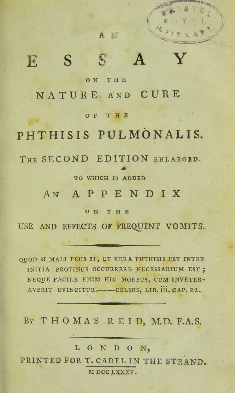 ESSAY ON THE NATURE and CURE O F T H E PHTHISIS PULMONALIS. The SECOND EDITION enlarged. A TO WHICH IS ADDED An APPENDIX ON THE USE AND EFFECTS OF FREQUENT VOMITS. QUOD SI MALI PLUS ST, ET VERA PHTHISIS EST INTER 1NITIA PROTINUS OCCURRERE NECESSARIUM EST ; NEQUE FACILE ENIM HIC MORBUS, CUM INVETER- AVER1T EVINCITUR. CELSUS, LIB. Hi. CAP. 22. By THOMAS REID, M.D. F.A.S. LONDON, PRINTED FOR T. CADEL IN THE STRAND. MDCCLXXXV.