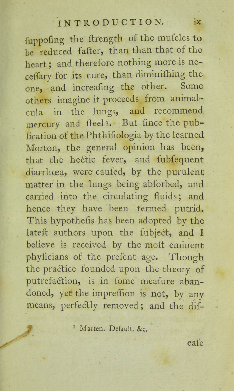iuppofing the ftrength of the mufcles to be reduced fafter, than than that of the heart; and therefore nothing more is ne- ceflary for its cure, than diminifhing the one, and increafing the other. Some others imagine it proceeds from animal- cula in the lungs, and recommend mercury and fteel3. But fince the pub- lication of the Phthifiologia by the learned Morton, the general opinion has been, that the hectic fever, and fubfequent diarrhoea, were caufed, by the purulent matter in the lungs being abforbed, and carried into the circulating fluids; and hence they have been termed putrid. This hypothecs has been adopted by the lateft authors upon the fubject, and I believe is received by the moft eminent phyficians of the prefent age. Though the practice founded upon the theory of putrefaction, is in fome meafure aban- doned, yet the impreffion is not, by any means, perfectly removed; and the dif- Jf 3 Marten. Default. &c. eafe