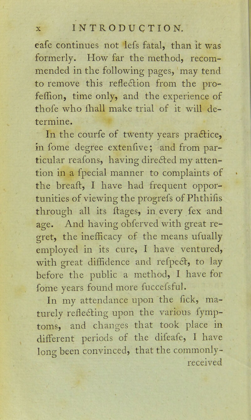 eafe continues not lefs fatal, than it was formerly. How far the method, recom- mended in the following pages, may tend to remove this reflection from the pro- fefTion, time only, and the experience of thofe who ihall make trial of it will de- termine. In the courfe of twenty years practice, in fome degree extenfive; and from par- ticular reafons, having directed my atten- tion in a fpecial manner to complaints of the breaft, I have had frequent oppor- tunities of viewing the progrefs of Phthifis through all its ftages, in every fex and age. And having obferved with great re- gret, the inefficacy of the means ufually employed in its cure, I have ventured, with great diffidence and refpect, to lay before the public a method, I have for fome years found more fuccefsful. In my attendance upon the fick, ma- turely reflecting upon the various fymp- toms, and changes that took place in different periods of the difeafe, I have long been convinced, that the commonly- received
