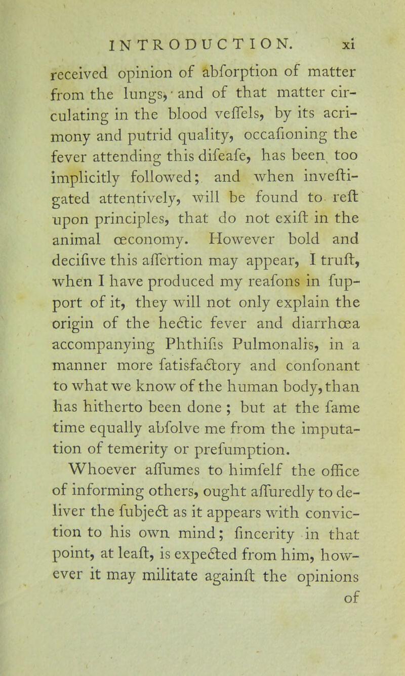 received opinion of abforption of matter from the lungs, ■ and of that matter cir- culating in the blood veffels, by its acri- mony and putrid quality, occafioning the fever attending this difeafe, has been too implicitly followed; and when invefti- gated attentively, will be found to reft upon principles, that do not exift in the animal ceconomy. However bold and decifive this afTcrtion may appear, I truft, when I have produced my reafons in fup- port of it, they will not only explain the origin of the hectic fever and diarrhoea accompanying Phthifis Pulmonalis, in a manner more fatisfactory and confonant to what we know of the human body, than has hitherto been done ; but at the fame time equally abfolve me from the imputa- tion of temerity or prefumption. Whoever aflumes to himfelf the office of informing others, ought a/Turedly to de- liver the fubject as it appears with convic- tion to his own mind; fmcerity in that point, at leaft, is expected from him, how- ever it may militate againft the opinions of