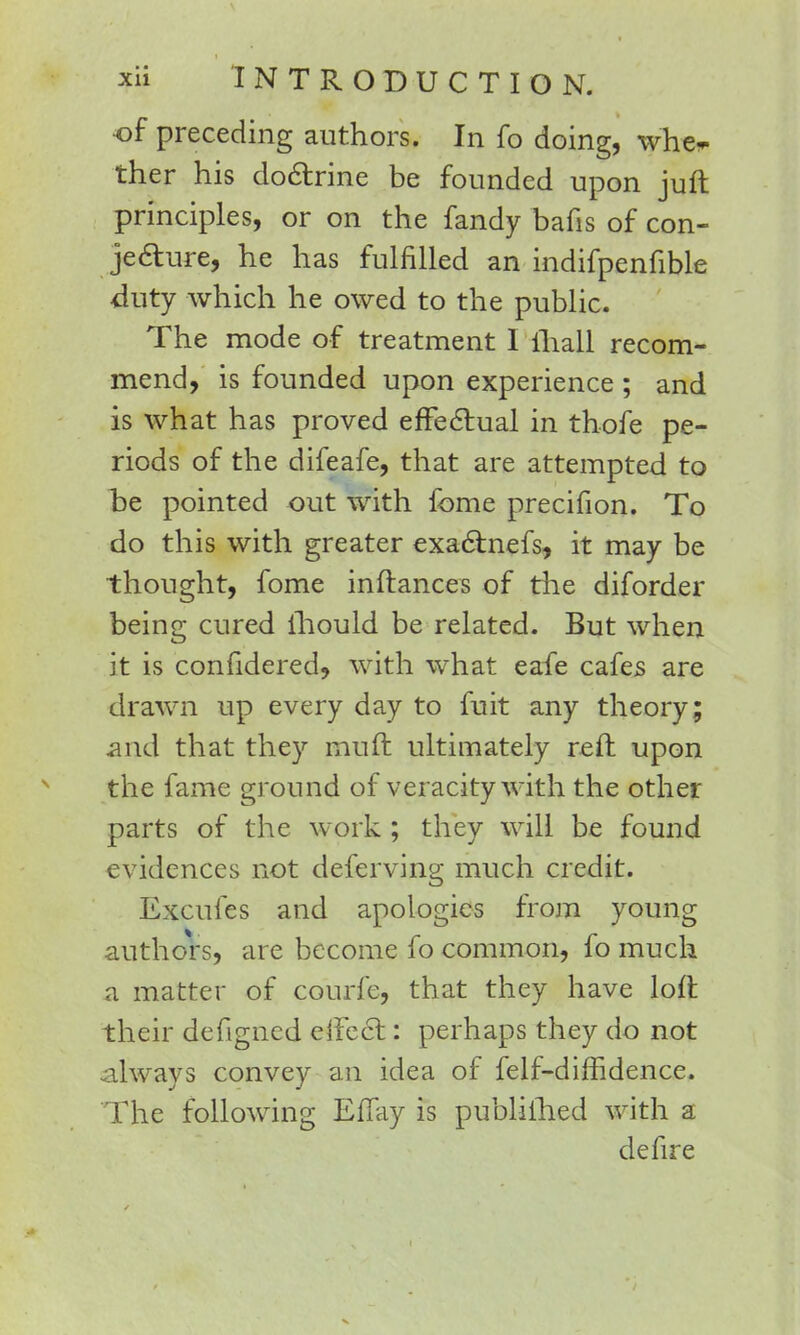 of preceding authors. In fo doing, whe* ther his doctrine be founded upon juft principles, or on the fandy bafis of con- jecture, he has fulfilled an indifpenfible duty which he owed to the public. The mode of treatment I mall recom- mend, is founded upon experience ; and is what has proved effectual in thofe pe- riods of the difeafe, that are attempted to be pointed out with fome precifion. To do this with greater exactnefs, it may be thought, fome inftances of the diforder being cured ihould be related. But when it is confidered, with what eafe cafes are drawn up every day to fuit any theory; and that they muft ultimately reft upon the fame ground of veracity with the other parts of the work ; they will be found evidences not deferving much credit. Excufes and apologies from young authors, are become fo common, fo much a matter of courfe, that they have loft their defigned eiFect: perhaps they do not always convey an idea of felf-diffidence. The following ErTay is publilhed with a defire