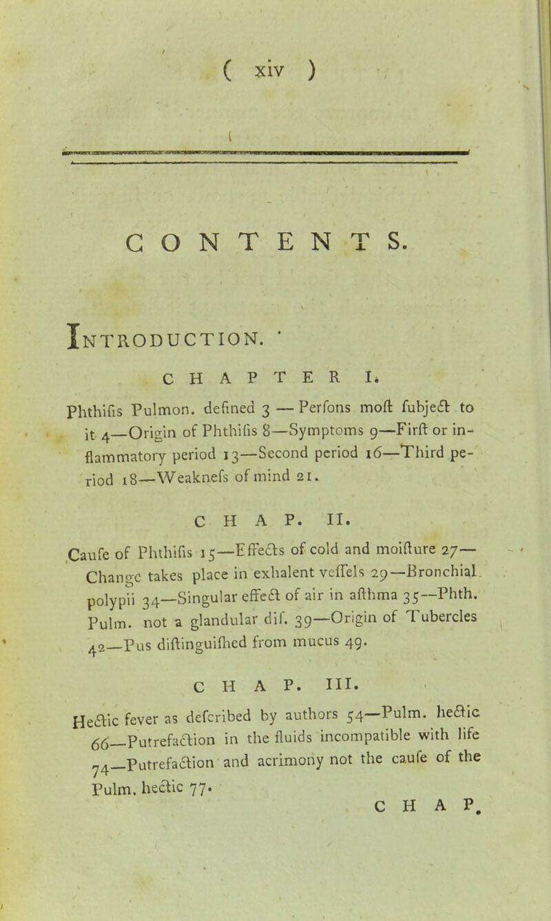 CONTENTS. Introduction. ' CHAPTER I. Phthifis Pulmon. defined 3 —Perfons mod fubjecT: to it ^—Origin of Phthifis 8—Symptoms 9—Firft or in- flammatory period 13—Second period 16—Third pe- riod 18—Weaknefs of mind 21. CHAP. II. .Caufe of Phthifis 15—EfFeds of cold and moifture 27— Change takes place in exhalent vcflels 29—Bronchial polypii 34—Singular effeft of air in afthraa 35—Phth. Pulm. not a glandular dif. 39—Origin of Tubercles 42—Pus diftinguifTied from mucus 49. CHAP. HI. Heflic fever as defcribed by authors 54—Pulm. heft'ic 66_Putrefaaion in the fluids incompatible with life 74_Putrefaaion and acrimony not the caufe of the Pulm. heaic 77.
