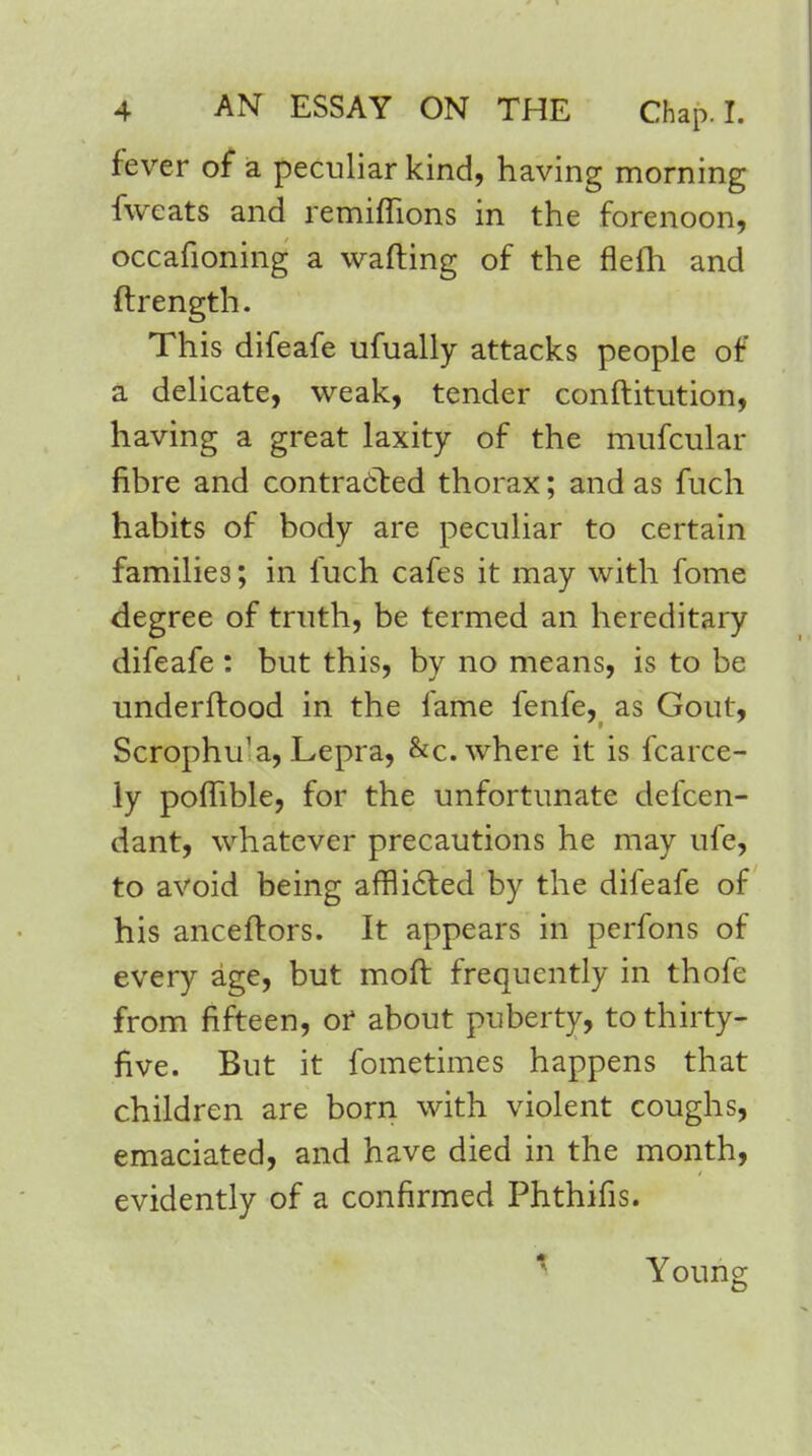 fever of a peculiar kind, having morning fweats and remiflions in the forenoon, occafioning a wafting of the flefti and ftrength. This difeafe ufually attacks people of a delicate, weak, tender conftitution, having a great laxity of the mufcular fibre and contracted thorax; and as fuch habits of body are peculiar to certain families; in fuch cafes it may with fome degree of truth, be termed an hereditary difeafe : but this, by no means, is to be underftood in the fame fenfe, as Gout, Scrophu'a, Lepra, &c. where it is fcarce- ly poflible, for the unfortunate defen- dant, whatever precautions he may ufe, to avoid being afflicted by the difeafe of his anceftors. It appears in perfons of every age, but moft frequently in thofe from fifteen, or about puberty, to thirty- five. But it fometimes happens that children are born with violent coughs, emaciated, and have died in the month, evidently of a confirmed Phthifis. Young