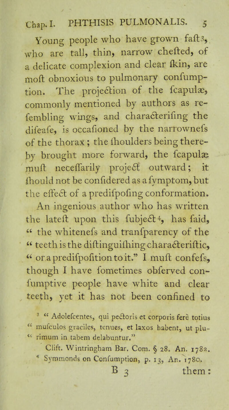Young people who have grown faft3, who are tall, thin, narrow chefted, of a delicate complexion and clear (kin, are moft obnoxious to pulmonary confump- tion. The projection of the fcapulae, commonly mentioned by authors as re- fembling wings, and characterifing the difeafe, is occafioned by the narrownefs of the thorax; the ihoulders being there- by brought more forward, the fcapulae muft neceffarily project outward; it mould not be confidered as a fymptom, but the effect of a predifpofmg conformation. An ingenious author who has written the lateft upon this fubject+, has faid,  the whitenefs and tranfparency of the  teeth is the diftinguilhingcharacteriftic, u orapredifpofitiontoit. I.muft confefs, though I have fometimes obferved con- fumptive people have white and clear teeth, yet it has not been confined to 3  Adolefcentes, qui pe&oris et corporis fere totius <: mufculos graciles, tenues, et laxos babent, ut plu-  rimum in tabem delabunrur. Clift. Wintringham Bar. Com. § 28. An. 1782. 4 Symmonds on Confumption, p. 13, An. 1780. B 3 them:
