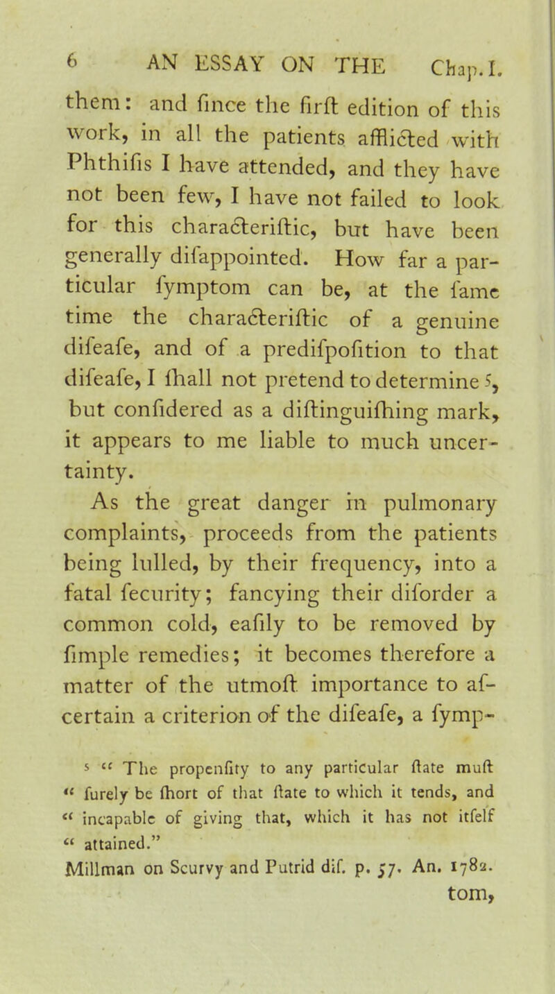 them: and fmce the fir ft edition of this work, in all the patients afflicted with Phthifis I have attended, and they have not been few, I have not failed to look for this characteriftic, but have been generally difappointed. How far a par- ticular fymptom can be, at the lame time the characteriftic of a genuine difeafe, and of a predifpofition to that difeafe, I fhall not pretend to determine 5, but confidered as a diftinguifhing mark, it appears to me liable to much uncer- tainty. As the great danger in pulmonary complaints, proceeds from the patients being lulled, by their frequency, into a fatal feenrity; fancying their diforder a common cold, eafily to be removed by fimple remedies; it becomes therefore a matter of the utmoft importance to as- certain a criterion of the difeafe, a fymp- s  The propenfity to any particular ftate muft  furely be fhort of that ftate to which it tends, and  incapable of giving that, which it has not itfelf  attained. Millman on Scurvy and Putrid dif. p. 57. An. 1782. torn,