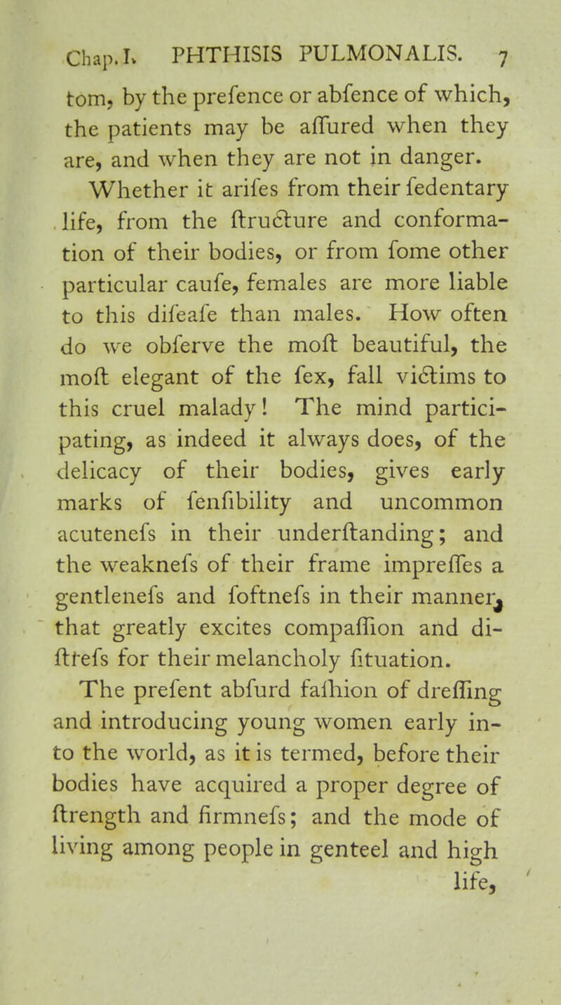 torn, by the prefence or abfence of which, the patients may be allured when they are, and when they are not in danger. Whether it arifes from their fedentary life, from the ftru&ure and conforma- tion of their bodies, or from fome other particular caufe, females are more liable to this difeafe than males. How often do we obferve the moft beautiful, the moft elegant of the fex, fall victims to this cruel malady! The mind partici- pating, as indeed it always does, of the delicacy of their bodies, gives early marks of fenfibility and uncommon acutenefs in their understanding; and the weaknefs of their frame imprefles a gentlenefs and foftnefs in their manner^ that greatly excites companion and di- ftrefs for their melancholy fituation. The prefent abfurd falhion of drefling and introducing young women early in- to the world, as it is termed, before their bodies have acquired a proper degree of ftrength and firmnefs; and the mode of living among people in genteel and high life,